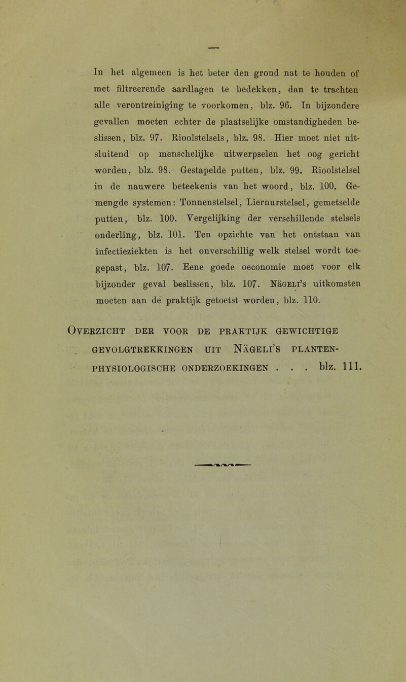 In liet algemeen is het beter den grond nat te houden of met filtreerende aardlagen te bedekken, dan te trachten alle verontreiniging te voorkomen, blz. 96. In bijzondere gevallen moeten echter de plaatselijke omstandigheden be- slissen, blz. 97. Rioolstelsels, blz. 98. Hier moet niet uit- sluitend op menschelijke uitwerpselen het oog gericht worden, blz. 98. Gestapelde putten, blz. 99. Rioolstelsel in de nauwere beteekenis van het woord, blz. 100. Ge- mengde systemen: Tonnenstelsel, Liernurstelsel, gemetselde putten, blz. 100. Vergelijking der verschillende stelsels onderling, blz. 101. Ten opzichte van het ontstaan van infectieziekten is het onverschillig welk stelsel wordt toe- gepast, blz. 107. Eene goede oeconomie moet voor elk bijzonder geval beslissen, blz. 107. Nügeli’s uitkomsten moeten aan de praktijk getoetst worden, blz. 110. Overzicht der voor de praktijk gewichtige GEVOLGTREKKINGEN UIT NaGELI’S PLANTEN- PHYSIOLOGISCHE ONDERZOEKINGEN . . . blz. 111.