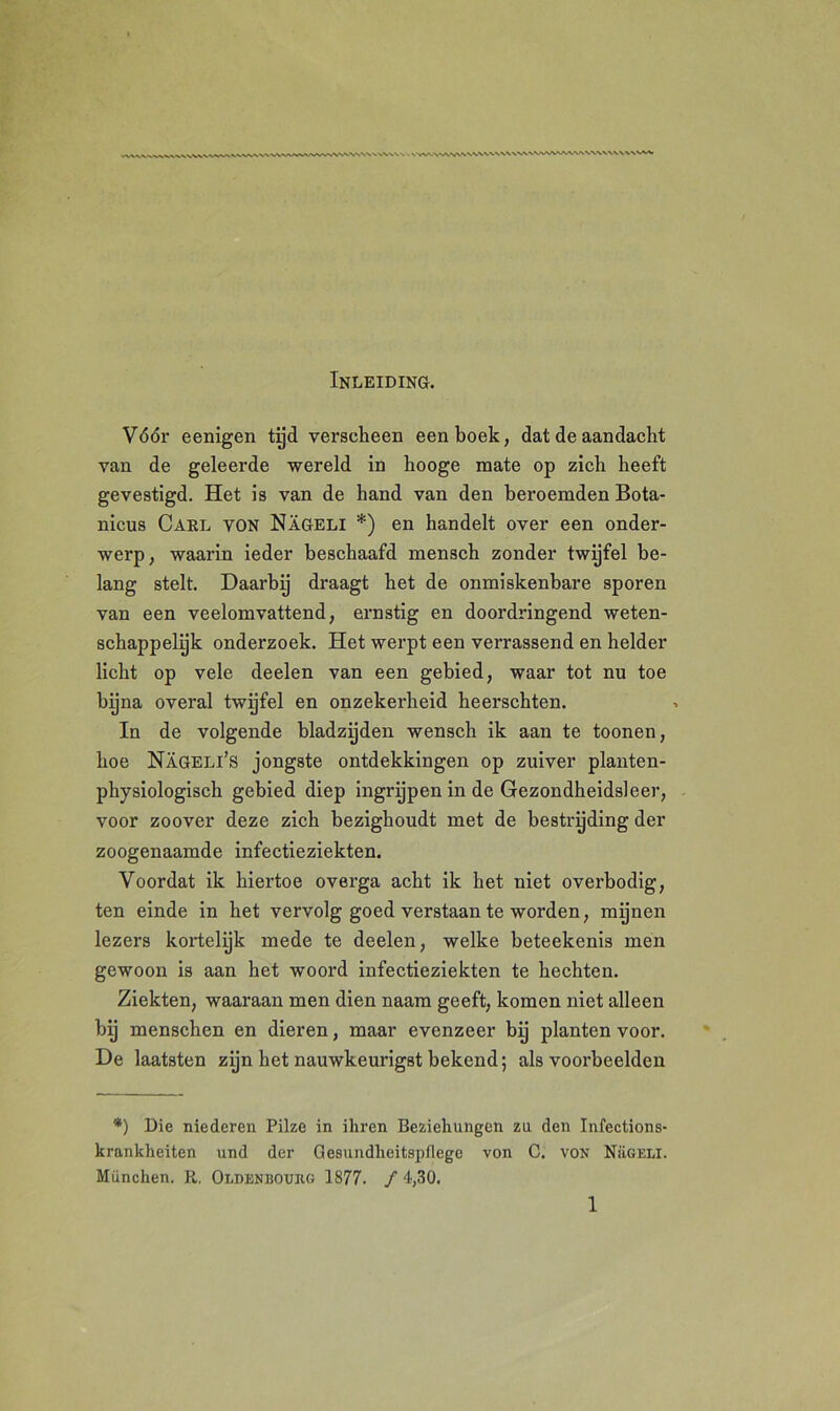 Inleiding. Vóór eenigen tijd verscheen een boek, dat de aandacht van de geleerde wereld in hooge mate op zich heeft gevestigd. Het is van de hand van den beroemden Bota- nicus Carl von Nageli *) en handelt over een onder- werp, waarin ieder beschaafd mensch zonder twijfel be- lang stelt. Daarbij draagt het de onmiskenbare sporen van een veelomvattend, ernstig en doordringend weten- schappelijk onderzoek. Het werpt een verrassend en helder licht op vele deelen van een gebied, waar tot nu toe bijna overal twijfel en onzekerheid heerschten. In de volgende bladzijden wensch ik aan te toonen, hoe Nageli’s jongste ontdekkingen op zuiver planten- physiologisch gebied diep ingrijpen in de Gezondheidsleer, voor zoover deze zich bezighoudt met de bestrijding der zoogenaamde infectieziekten. Voordat ik hiertoe overga acht ik het niet overbodig, ten einde in het vervolg goed verstaan te worden, mijnen lezers kortelijk mede te deelen, welke beteekenis men gewoon is aan het woord infectieziekten te hechten. Ziekten, waaraan men dien naam geeft, komen niet alleen hij menschen en dieren, maar evenzeer bij planten voor. De laatsten zijn het nauwkeurigst bekend; als voorbeelden *) Die niederen Pilze in iliren Beziehungen zu den Infections- krankheiten und der Gesundheitspflege von C. von Nügeli. München. R. Oldenboukg 1877. ƒ 4,30.