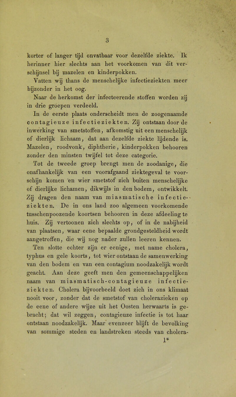korter of langer tijd onvatbaar voor dezelfde ziekte. Ik herinner hier slechts aan het voorkomen van dit ver- schijnsel bij mazelen en kinderpokken. Vatten wij thans de menschelijke infectieziekten meer bijzonder in het oog. Naar de herkomst der infecteerende stoffen worden zij in drie groepen verdeeld. In de eerste plaats onderscheidt men de zoogenaamde contagieuze infectieziekten. Zij ontstaan door de inwerking van smetstoffen, afkomstig uit een menschelijk of dierlijk lichaam, dat aan dezelfde ziekte lijdende is. Mazelen, i'oodvonk, diphtherie, kinderpokken behooren zonder den minsten twijfel tot deze categorie. Tot de tweede groep brengt men de zoodanige, die onafhankelijk van een voorafgaand ziektegeval te voor- schijn komen en wier smetstof zich buiten menschelyke of dierlijke lichamen, dikwijls in den bodem, ontwikkelt. Zij dragen den naam van miasmatische infectie-' ziekten. De in ons land zoo algemeen voorkomende tusschenpoozende koortsen behooren in deze afdeeling te huis. Zij vertoonen zich slechts op, of in de nabijheid van plaatsen, waar eene bepaalde grondgesteldheid wordt aangetroffen, die wij nog nader zullen leeren kennen. Ten slotte echter zijn er eenige, met name cholera, typhus en gele koorts, tot wier ontstaan de samenwerking van den bodem en van een contagium noodzakelijk wordt geacht. Aan deze geeft men den gemeenschappelijken naam van miasmatisch-contagieuze infectie- ziekten. Cholera bijvoorbeeld doet zich in ons klimaat nooit voor, zonder dat de smetstof van cholerazieken op de eene of andere wijze uit het Oosten herwaarts is ge- bracht; dat wil zeggen, contagieuze infectie is tot haar ontstaan noodzakelijk. Maar evenzeer blijft de bevolking van sommige steden en landstreken steeds van cholera- 1*