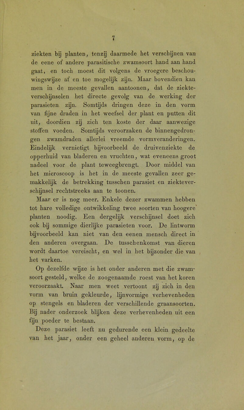 ziekten bij planten, tenzij daarmede het verschijnen van de eene of andere parasitische zwamsoort hand aan hand gaat, en toch moest dit volgens de vroegere beschou- wingswijze af en toe mogelijk zijn. Maar bovendien kan men in de meeste gevallen aantoonen, dat de ziekte- verschijnselen het directe gevolg van de werking der parasieten zijn. Somtijds dringen deze in den vorm van fijne draden in het weefsel der plant en putten dit uit, doordien zij zich ten koste der daar aanwezige stoffen voeden. Somtijds veroorzaken de binnengedron- gen zwamdraden allerlei vreemde vormveranderingen. Eindelijk vernietigt bijvoorbeeld de druivenziekte de opperhuid van bladeren en vruchten, wat eveneens groot nadeel voor de plant teweegbrengt. Door middel van het microscoop is het in de meeste gevallen zeer ge- makkelyk de betrekking tusschen parasiet en ziektever- schijnsel rechtstreeks aan te toonen. Maar er is nog meer. Enkele dezer zwammen hebben tot hare volledige ontwikkeling twee soorten van hoogere’ planten noodig. Een dergelijk verschijnsel doet zich ook bij sommige dierlijke parasieten voor. De lintworm bijvoorbeeld kan niet van den eenen mensch direct in den anderen overgaan. De tusschenkomst van dieren wordt daartoe vereischt, en wel in het byzonder die van het varken. Op dezelfde wijze is het onder anderen met die zwam- soort gesteld, welke de zoogenaamde roest van het koren veroorzaakt. Naar men weet vertoont zij zich in den vorm van bruin gekleurde, lynvormige verhevenheden op stengels en bladeren der verschillende graansoorten. Bij nader onderzoek blijken deze verhevenheden uit een fijn poeder te bestaan. Deze parasiet leeft nu gedurende een klein gedeelte van het jaar, onder een geheel anderen vorm, op de