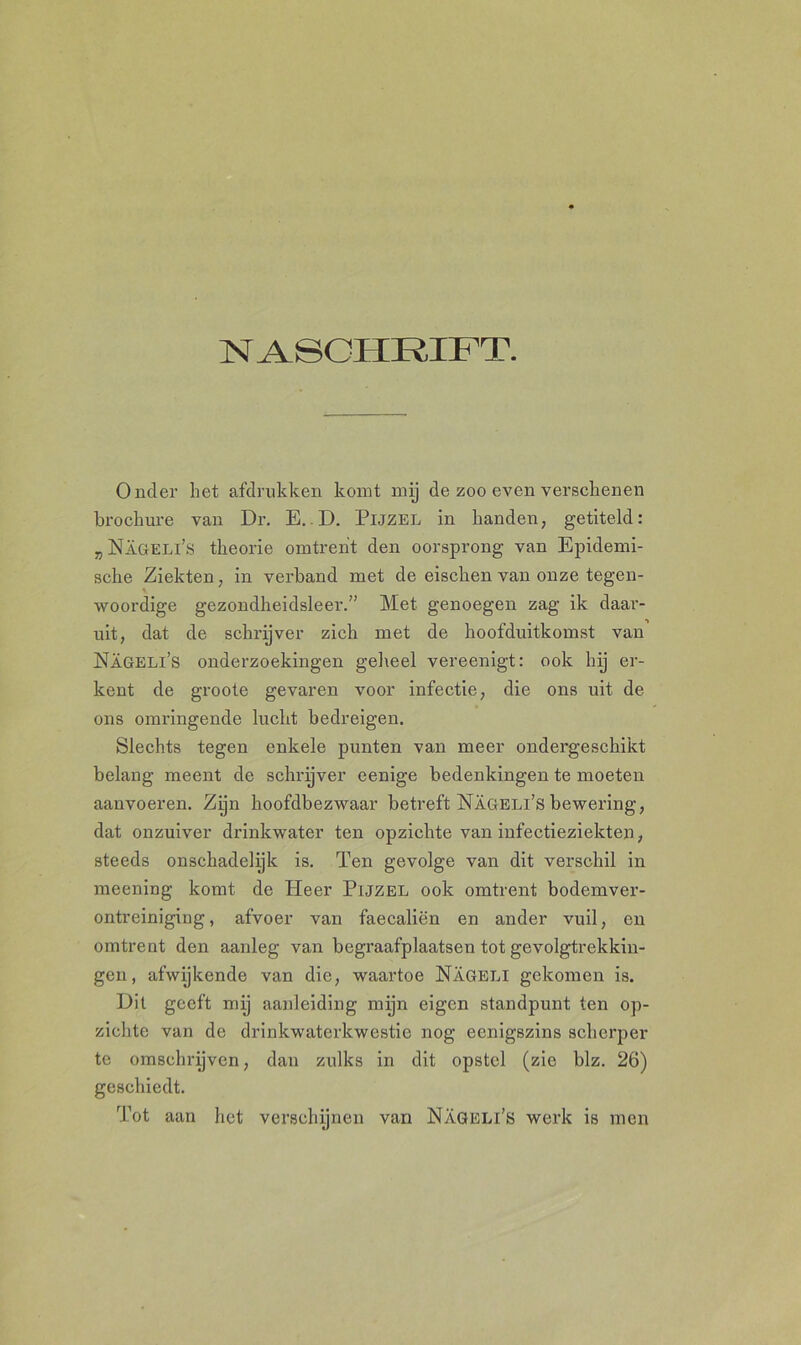 NASCHRIFT. Onder het afdrukken komt mij de zoo even verschenen brochure van Dr. E. D. Pijzel in handen, getiteld: „Nageli’s theorie omtrent den oorsprong van Epidemi- sche Ziekten, in verband met de eischen van onze tegen- woordige gezondheidsleer.” Met genoegen zag ik daar- uit, dat de schrijver zich met de hoofduitkomst van Nageli’s onderzoekingen geheel vereenigt: ook hij er- kent de groote gevaren voor infectie, die ons uit de ons omringende lucht bedreigen. Slechts tegen enkele punten van meer ondergeschikt belang meent de schrijver eenige bedenkingen te moeten aanvoeren. Zijn hoofdbezwaar betreft Nageli’s bewering, dat onzuiver drinkwater ten opzichte van infectieziekten, steeds onschadelijk is. Ten gevolge van dit verschil in meening komt de Pleer Pijzel ook omtrent bodemver- ontreiniging, afvoer van faecaliën en ander vuil, en omtrent den aanleg van begraafplaatsen tot gevolgtrekkin- gen , afwijkende van die, waartoe Nageli gekomen is. Dit geeft mij aanleiding mijn eigen standpunt ten op- zichte van de drinkwaterkwestie nog eenigszins scherper te omschrijven, dan zulks in dit opstel (zie blz. 26) geschiedt. Tot aan het verschijnen van Nageli’s werk is men