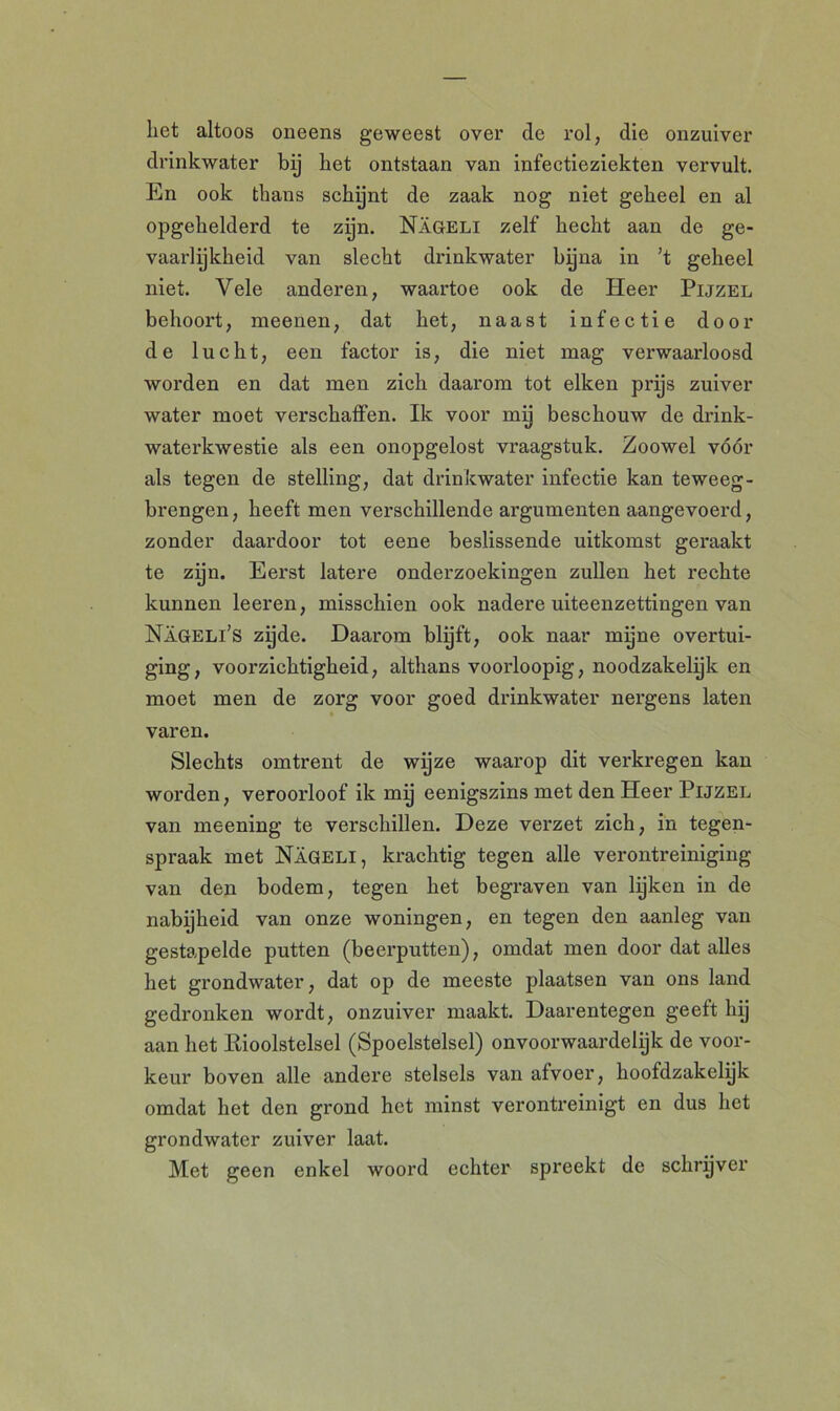 liet altoos oneens geweest over de rol, die onzuiver drinkwater bij bet ontstaan van infectieziekten vervult. En ook thans schijnt de zaak nog niet geheel en al opgehelderd te zpn. Nageli zelf hecht aan de ge- vaarlijkheid van slecht drinkwater bijna in ’t geheel niet. Vele anderen, waartoe ook de Heer Pijzel behoort, meenen, dat het, naast infectie door de lucht, een factor is, die niet mag verwaarloosd worden en dat men zich daarom tot eiken prijs zuiver water moet verschaffen. Ik voor mij beschouw de drink- waterkwestie als een onopgelost vraagstuk. Zoowel vóór als tegen de stelling, dat drinkwater infectie kan teweeg- brengen, heeft men verschillende argumenten aangevoerd, zonder daardoor tot eene beslissende uitkomst geraakt te zijn. Eerst latere onderzoekingen zullen het rechte kunnen leeren, misschien ook nadere uiteenzettingen van Nageli’s zijde. Daarom blijft, ook naar mijne overtui- ging, voorzichtigheid, althans voorloopig, noodzakelijk en moet men de zorg voor goed drinkwater nergens laten varen. Slechts omtrent de wijze waarop dit verkregen kan worden, veroorloof ik mij eenigszins met den Heer Pijzel van meening te verschillen. Deze verzet zich, in tegen- spraak met Nageli, krachtig tegen alle verontreiniging van den bodem, tegen het begraven van lijken in de nabijheid van onze woningen, en tegen den aanleg van gestapelde putten (beerputten), omdat men door dat alles het grondwater, dat op de meeste plaatsen van ons land gedronken wordt, onzuiver maakt. Daarentegen geeft hij aan het Rioolstelsel (Spoelstelsel) onvoorwaardelijk de voor- keur boven alle andere stelsels van afvoer, hoofdzakclijk omdat het den grond het minst verontreinigt en dus het grondwater zuiver laat. Met geen enkel woord echter spreekt de schrijver