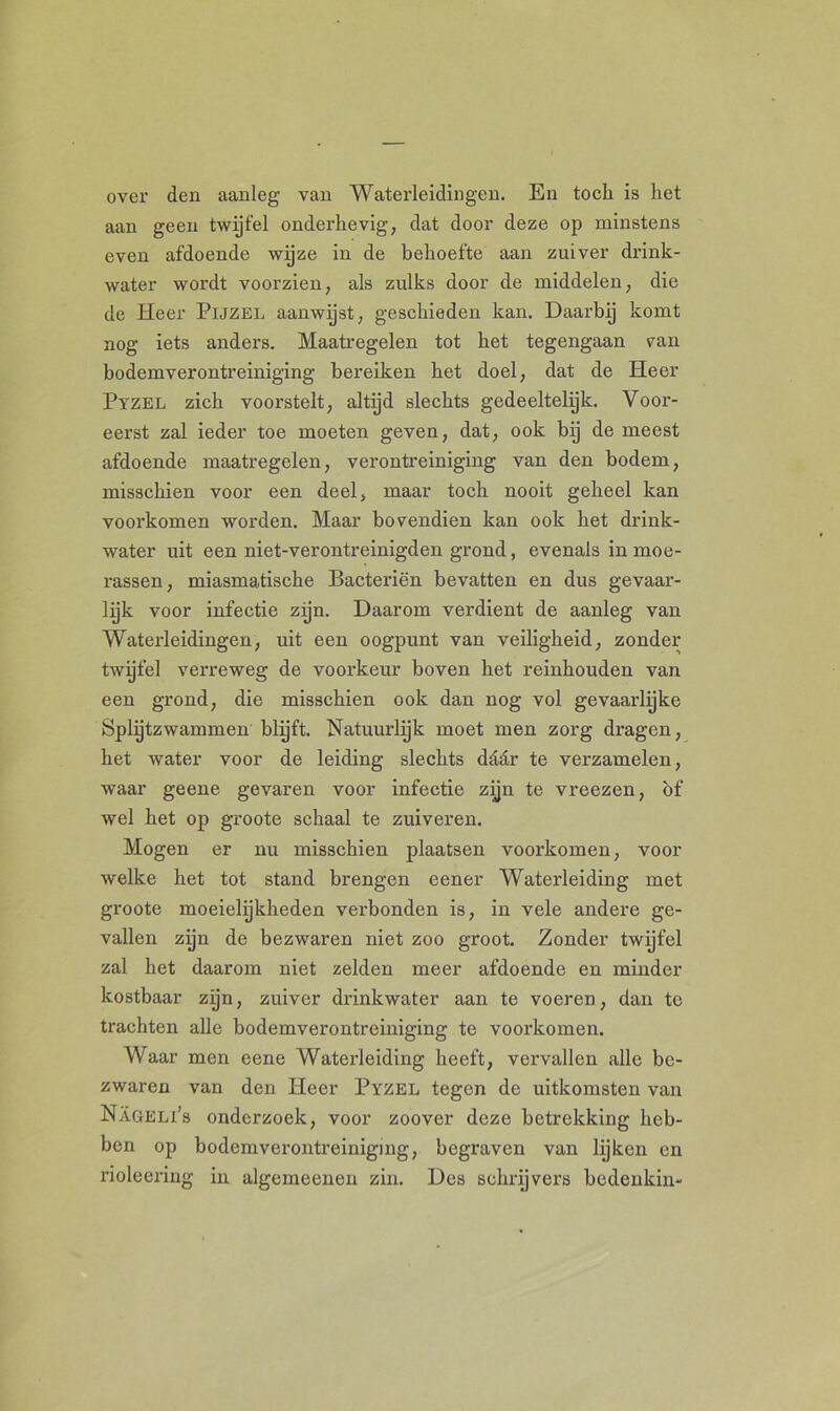 over den aanleg van Waterleidingen. En toch is het aan geen twijfel onderhevig, dat door deze op minstens even afdoende wijze in de behoefte aan zuiver drink- water wordt voorzien, als zulks door de middelen, die de Heer Pijzel aanwijst, geschieden kan. Daarbij komt nog iets anders. Maatregelen tot het tegengaan van bodemverontreiniging bereiken het doel, dat de Heer Pyzel zich voorstelt, altijd slechts gedeeltelijk. Voor- eerst zal ieder toe moeten geven, dat, ook bij de meest afdoende maatregelen, verontreiniging van den bodem, misschien voor een deel, maar toch nooit geheel kan voorkomen worden. Maar bovendien kan ook het drink- water uit een niet-verontreinigden grond, evenals in moe- rassen, miasmatische Bacteriën bevatten en dus gevaar- lijk voor infectie zijn. Daarom verdient de aanleg van Waterleidingen, uit een oogpunt van veiligheid, zonder twyfel verreweg de voorkeur boven het reinhouden van een grond, die misschien ook dan nog vol gevaarlijke Splijtzwammen blijft. Natuurlijk moet men zorg dragen, het water voor de leiding slechts dddr te verzamelen, waar geene gevaren voor infectie zijn te vreezen, of wel het op groote schaal te zuiveren. Mogen er nu misschien plaatsen voorkomen, voor welke het tot stand brengen eener Waterleiding met groote moeielijkheden verbonden is, in vele andere ge- vallen zijn de bezwaren niet zoo groot. Zonder twijfel zal het daarom niet zelden meer afdoende en minder kostbaar zijn, zuiver drinkwater aan te voeren, dan te trachten alle bodemverontreiniging te voorkomen. Waar men eene Waterleiding heeft, vervallen alle be- zwaren van den Heer Pyzel tegen de uitkomsten van Nageli’s onderzoek, voor zoover deze betrekking heb- ben op bodemverontreiniging, begraven van lijken en rioleering in algemeenen zin. Des schrijvers bedenkin-