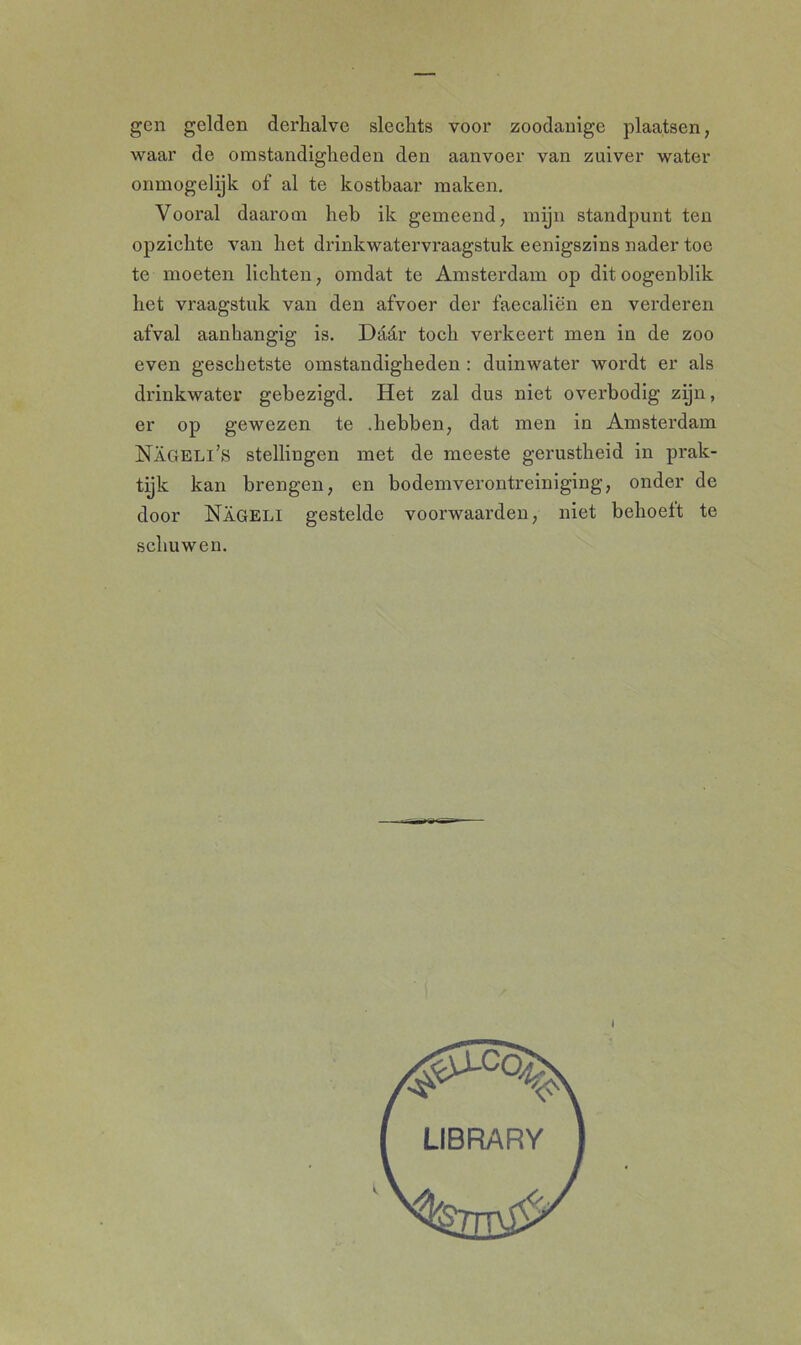 gen gelden derhalve slechts voor zoodanige plaatsen, waar de omstandigheden den aanvoer van zuiver water ónmogelijk of al te kostbaar maken. Vooral daarom heb ik gemeend, mijn standpunt ten opzichte van het drinkwatervraagstuk eenigszins nader toe te moeten lichten, omdat te Amsterdam op ditoogenblik het vraagstuk van den afvoer der faecaliën en verderen afval aanhangig is. Dadr toch verkeert men in de zoo even geschetste omstandigheden : duinwater wordt er als drinkwater gebezigd. Het zal dus niet overbodig zijn, er op gewezen te .hebben, dat men in Amsterdam Nageli’s stellingen met de meeste gerustheid in prak- tijk kan brengen, en bodemverontreiniging, onder de door Nageli gestelde voorwaai’den, niet behoeft te schuwen. 1 LIBRARY