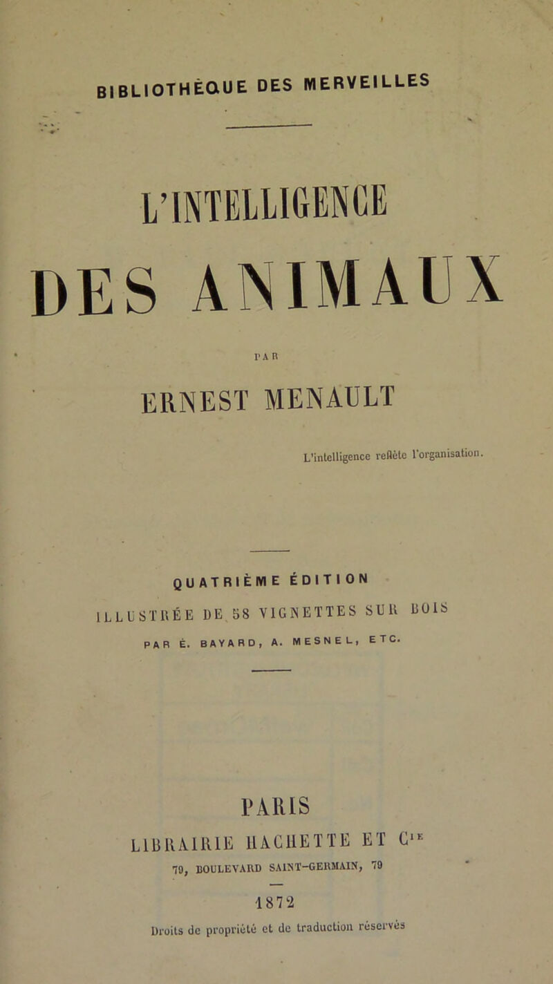 BIBLIOTHÊaUE DES MERVEILLES L’INTELLIGENCE DES ANIMAUX ERNEST MENAÜLT L’intelligence reflète l'organisation. QUATRIÈME ÉDITION illustrée UE 58 VIGNETTES SUR ROIS par É. BAYARD, A. MESNEL, ETC. PARIS LllillAlRlE IIÂCIIEÏTE ET 70, BOULEVARD SAINT-GERMAIN, 79 1872 Droits de propriété et de traduction réservés