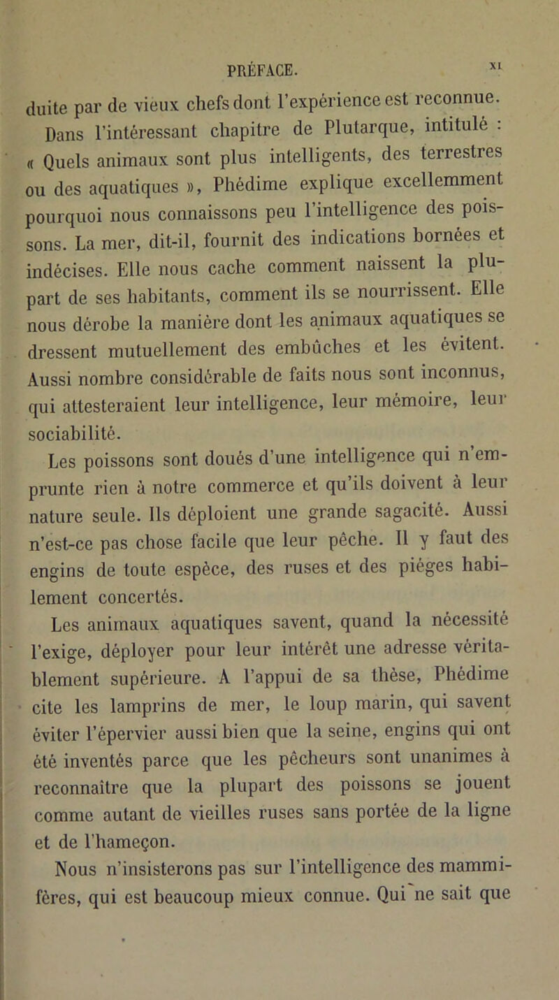 chiite par de vieux chefs dont l’expérience est reconnue. Dans l’intéressant chapitre de Plutarque, intitulé : « Quels animaux sont plus intelligents, des terrestres ou des aquaticjues », Phédime explique excellemment pourquoi nous connaissons peu l’intelligence des pois- sons. La mer, dit-il, fournit des indications bornées et indécises. Elle nous cache comment naissent la plu- part de ses habitants, comment ils se nourrissent. Elle nous dérobe la manière dont les animaux aquatiques se dressent mutuellement des embûches et les évitent. Aussi nombre considérable de faits nous sont inconnus, qui attesteraient leur intelligence, leur mémoire, leur sociabilité. Les poissons sont doués d’une intelligence qui n’em- prunte rien à notre commerce et qu’ils doivent à leur nature seule. Ils déploient une grande sagacité. Aussi n’est-ce pas chose facile que leur pêche. 11 y faut des engins de toute espèce, des ruses et des pièges habi- lement concertés. Les animaux aquatiques savent, quand la nécessité l’exige, déployer pour leur intérêt une adresse vérita- blement supérieure. A l’appui de sa thèse, Phédime cite les lamprins de mer, le loup marin, qui savent éviter l’épervier aussi bien que la seine, engins qui ont été inventés parce que les pêcheurs sont unanimes à reconnaître que la plupart des poissons se jouent comme autant de vieilles ruses sans portée de la ligne et de l’hameçon. Nous n’insisterons pas sur l’intelligence des mammi- fères, qui est beaucoup mieux connue. Qui ne sait que