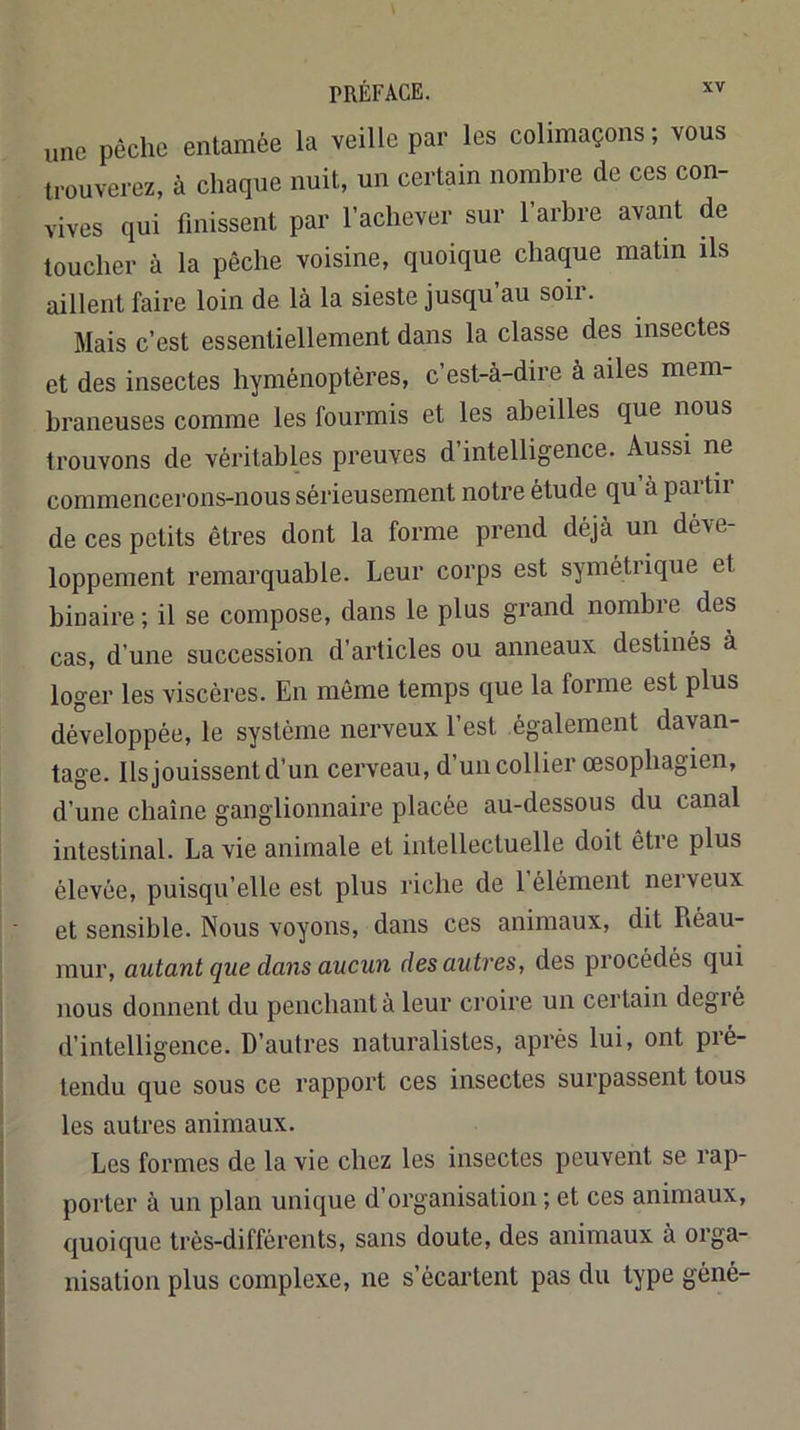 une pèche entamée la veille par les colimaçons ; vous trouverez, à chaque nuit, un certain nombre de ces con- vives qui finissent par l’achever sur l’arbre avant de loucher à la pêche voisine, quoique chaque matin ils aillent faire loin de là la sieste jusqu’au soir. Mais c’est essentiellement dans la classe des insectes et des insectes hyménoptères, c’est-à-dire à ailes mem- braneuses comme les fourmis et les abeilles que nous trouvons de véritables preuves d’intelligence. Aussi ne commencerons-nous sérieusement notre étude qu’à partir de ces petits êtres dont la forme prend déjà un déve- loppement remarquable. Leur corps est symétrique et binaire ; il se compose, dans le plus grand nombre des cas, d’une succession d’articles ou anneaux destinés à loger les viscères. En même temps que la forme est plus développée, le système nerveux l’est également davan- tage. Ils jouissent d’un cerveau, d un collier œsophagien, d’une chaîne ganglionnaire placée au-dessous du canal intestinal. La vie animale et intellectuelle doit être plus élevée, puisqu’elle est plus riche de 1 élément neiveux et sensible. Nous voyons, dans ces animaux, dit Réau- mur, autant que dans aucun des autres, des procédés qui nous donnent du penchant à leur croire un certain degré d’intelligence. D’autres naturalistes, après lui, ont pré- tendu que sous ce rapport ces insectes surpassent tous les autres animaux. Les formes de la vie chez les insectes peuvent se rap- porter à un plan unique d’organisation ; et ces animaux, quoique très-différents, sans doute, des animaux à orga- nisation plus complexe, ne s’écartent pas du type géné-