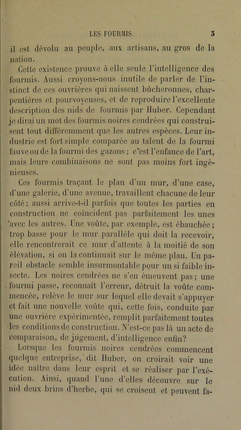 : il est dévolu au peuplo, aux artisans, au gros de la I nation. i Cette existence prouve à elle seule l’intelligence des fourmis. Aussi croyons-nous inutile de parler de l’in- stinct de ces ouvrières qui naissent bûcheronnes, char- i pentières et pourvoyeuses, et de reproduire l’excellente I description des nids de fourmis par lluber. Cependant je dirai un mot des fourmis noires cendrées qui construi- .sent tout différemment que les autres espèces. Leur in- dustrie est fort simple comparée au talent de la fourrai fauve ou de la fourmi des gazons ; c’est l’enfance de l’art, mais leurs combinaisons ne sont pas moins fort ingé- nieuses. Ces fourmis traçant le plan d’un mur, d’une case, d’une galerie, d’une avenue, travaillent chacune de leur côté; aussi arrive-t-il parfois que toutes les parties en construction ne coïncident pas parfaitement les unes 'avec les autres. Une voûte, par exemple, est ébauchée ; trop basse pour le mur parallèle qui doit la recevoir, elle rencontrerait ce mur d’attente à la moitié de son élévation, si on la continuait sur le même plan. Un pa- reil obstacle semble insurmontable pgur un si faible in- secte. Les noires cendrées ne s’en émeuvent pas ; une - fourmi passe, reconnaît l’erreur, détruit la voûte com- mencée, relève le mur sur lequel elle devait s’appuyer , et fait une nouvelle voûte qui, cette fois, conduite par I une ouvrière expérimentée, remplit parfaitement toutes I les conditions de construction. iN’est-ce pas là un acte de ^ comparaison, de jugement, d’intelligence enfin? Lorsque les fourmis noires cendrées commencent I quelque entreprise, dit Huber, on croirait voir une idée naître dans leur esprit et se réaliser par l’exé- cution. Ainsi, quand l’une d’elles découvre sur le nid deux brins d’herbe, qui se croisent et peuvent fa-