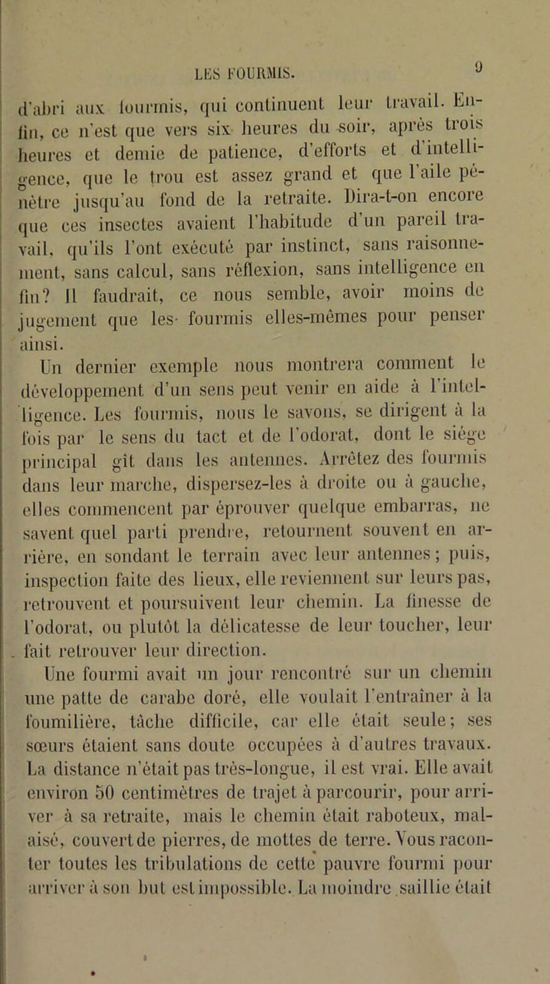 (l’abri aux loiirinis, qui continuent leur travail. En- lin, ce n’est que vei'S six heures du «oir, après trois heures et demie de patience, d’efforts et d intelli- gence, que le trou est assez grand et que 1 aile pé- nètre jusqu’au fond de la retraite. Dira-t-on encoie ' que ces insectes avaient l’habitude d’un pareil tra- vail. qu’ils l’ont exécuté par instinct, sans raisonne- j ment, sans calcul, sans réflexion, sans intelligence en j Un? Il faudrait, ce nous semble, avoir moins de i jugement que les- fourmis elles-mêmes pour penser 1 ainsi. Un dernier exemple nous montrera comment le développement d’un sens peut venir en aide à l’intel- ligence. Les fourmis, nous le savons, se dirigent à la fois par le sens du tact et de l’odorat, dont le siégn ‘ principal gît dans les antennes. Arrêtez des lomanis dans leur marche, dispersez-les à droite ou a gauche, elles commencent par éprouver quelque embai-ras, ne savent quel parti prendre, retournent souvent en ar- rière, en sondant le terrain avec leur antennes ; puis, inspection faite des lieux, elle reviennent sur leurs pas, l'etrouvent et poursuivent leur chemin. La linesse de l’odorat, ou plutôt la délicatesse de leur toucher, leur . fait retrouver leur direction. Une fourmi avait un jour rencontré sur un chemin une patte de carabe doré, elle voulait l’entraîner à la foumilière, tâche difficile, car elle était seule; ses sœurs étaient sans doute occupées à d’autres travaux. La distance n’était pas très-longue, il est vrai. Elle avait environ 50 centimètres de trajet à parcourir, pour arri- I ver à sa retraite, mais le chemin était raboteux, mal- aisé, couvert de pierres, de mottes de terre. Vous racon- ter toutes les tribulations de cette pauvre fourmi i)our ai'river à sou but estiiupossible. La moindre saillie était