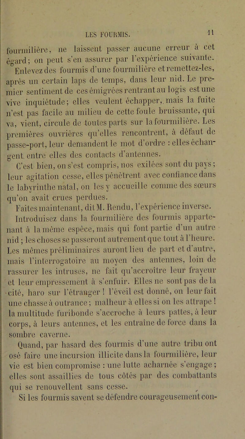 H rouniiilièi’O, ne laissent passer aucune ciTeur à cet é'-ard; on peut s’en assurer par l’expérience suivante. ' '^Knlevez des fourmis d’une fourmilière etreinettez-les, après un certain laps de temps, dans leur nid. Le pre- mier sentiment de ces èjiiigrèes rentrant au logis estime vive inquiétude ; elles veulent échapper,, mais la fuite n’est pas facile au milieu de cette foule bruissante, qui va, vient, circule de toutes parts sur la fourmilière. Les premières ouvrières qu’elles rencontrent, à défaut de passe-port, leur demandent le mot d’ordre : elles échan- gent. entre elles des contacts d’antennes. C’est bien, on s’est compris, nos exilées sont du pays; leur agitation cesse, elles pénètrent avec conliance dans le labyrinthe natal, on les y accueille comme des sœurs qu’on avait crues perdues. Faites maintenant, ditM. Rendu, l’expérience inverse. Introduisez dans la fourmilière des fourmis apparte- nant à la même espèce, mais qui font partie d’un autre nid ; les choses se passeront autrement que tout à l’heure. Les mêmes préliminaires auront lieu de part et d autre, mais l’interrogatoire au moyen des antennes, loin de rassurer les intruses, ne fait qu’accroître leur Irayeur et leur empressement à s’enfuir. Elles ne sont pas delà -cité, haro sur l’étranger! l’éveil est donné, on leur fait une chasse à outrance ; malheur à elles si on les attrape ! la multitude furibonde s’accroche à leurs pattes, à leur corps, à leurs antennes, et les entraîne de lorce dans la j sombre caverne. Quand, par hasard des fourmis d’une autre tribu ont osé faire une incursion illicite dans la fourmilière, leur ' vie est bien compromise : une lutte acharnée s’engage ; elles sont a.ssaillies de tous côtés par des combattants qui se renouvellent sans cesse. Si les fourmis savent se défendre courageusement con-