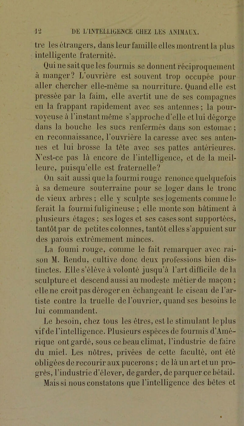 t,ro les êlraiigers, dans leur famille elles inoalreiil la plus intelligente fraternité. Qui ne sait que les fourmis se donnent réciproquement à manger? L’ouvrière est souvent trop occupée pour aller chercher elle-même sa nourriture. Quand elle est pressée par la faim, elle avertit une de ses compagnes en la frappant rapidement avec ses antennes; la pour- voyeuse à l’instant môme s’approche d’elle et lui dégorge dans la houche les sucs renfermés dans son estomac ; en reconnaissance, l’ouvrièj'e la caresse avec ses anten- nes et lui brosse la tête avec ses pattes antérieures. A’est-ce pas là encore de l’intelligence, et de la meil- leure, puisqu’elle est fraternelle? Ün sait aussi que la fourmi rouge renonce quelquefois à sa demeure souterraine pour se loger dans le tronc de vieux arbres; elle y sculpte ses logements comme le ferait la fourmi fuligineuse ; elle monte son bâtiment à plusieurs étages; ses loges et ses cases sont supportées, tantôt par de petites colonnes, tantôt elles s’appuient sur des parois extrémeanent minces. La fourni rouge, comme le fait remarquer avec l’ai- son M. llendu, cultive donc deux pi'ofessions bien dis- tinctes. Elle s’élève à volonté jusqu’à l’art difficile delà sculpture et descend aussi au modeste métier de maçon; elle ne ci’oit pas déi'oger en échangeant le ciseau del’ai“- tiste contre la truelle de l’ouvj’ier, quand ses besoins le lui comnaandent. Le besoin, chez tous les êtres, est le stimulant le plus vif de l’intelligence. Plusieua’s espèces de foua-anis d’Aané- a'ique ont gardé, sous cebeauclinaat, l’industa-ie defaia-e du aaaiel. Les nôta*es, privées de cette faculté, ont été obligées de a*ecourir aux pucea’ons ; de là un art et uaa pa‘o- ga'ès, l’iaadusta'ie d’élever, degaa’der, de paa-quer ce bétail. Mais si nous constatons que l’intelligeaace des bêtes et