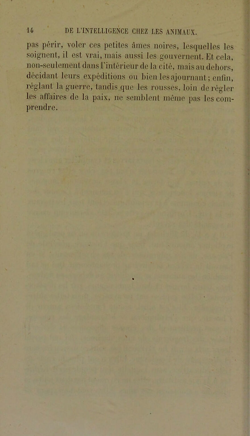 pas périr, voler ces petites âmes noires, lesquelles les soignent, il est vrai, mais aussi les gouvernent. Et cela, non-seulement dans l’intérieur de la cité, mais au dehors, décidant leurs expéditions ou bien les ajournant ; entin, réglant la guerre, tandis que les rousses, loin dérégler les affaires de la paix, ne semblent même pas les com- prendre.