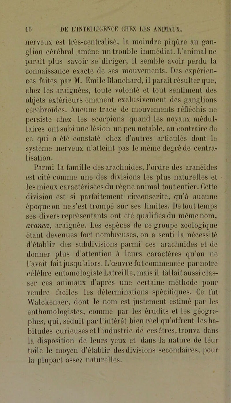 iierYCiix est Irès-cenlralisù, la moindre piqûre au gan- glion cérébral amène un trouble immédiat. L’animal ne parait plus savoir se diriger, il semble avoir perdu la connaissance exacte de ses mouvements. Des expérien- ces faites par M. Émile Blanchard, il paraît résulter que, chez les araignées, toute volonté et tout sentiment des objets extérieurs émanent exclusivement des ganglions cérébroïdes. Aucune trace de mouvemenis réfléchis ne persiste chez les scorpions quand les noyaux médul- laires ont subi une lésion un peu notable, au contraire de ce qui a été constaté chez d’autres articulés dont lu système nerveux n’alteint pas le même degré de centra- lisation. Parmi la famille des arachnides, l’ordre des aranéides est cité comme une des divisions les plus naturelles et les mieux caractérisées du régne animal tout entier. Cette division est si parfaitement circonscrite, qu’à aucune époque on ne s’est trompé sur ses limites. De tout temps ses divers représentants ont été qualifiés du môme nom, amnea, araignée. Les espèces de ce groupe zoologique étant devenues foi’t nombreuses, on a senti la nécessité d’établir des subdivisions parmi ces arachnides et de donner plus d’attention à leurs caractères qu’on ne l’avait fait jusqu’alors. L’œuvre fut commencée parnotre célèbre entomologiste Latreille, mais il fallait aussi clas- ser ces animaux d’après une certaine méthode pour rendre faciles les déterminations spécifiques. Ce fut Walekenaer, dont le nom est justement estimé par les entbomologistes, comme par les érudits et les géogra- phes, qui, séduit parPintéiél bien réel qu’offrent les ha- bitudes curieuses et l’industrie de ces êtres, trouva dans la disposition de leurs yeux et dans la nature de leur toile le moyeu d’établir des divisions secondaires, pour la plupart assez uatui-elles.