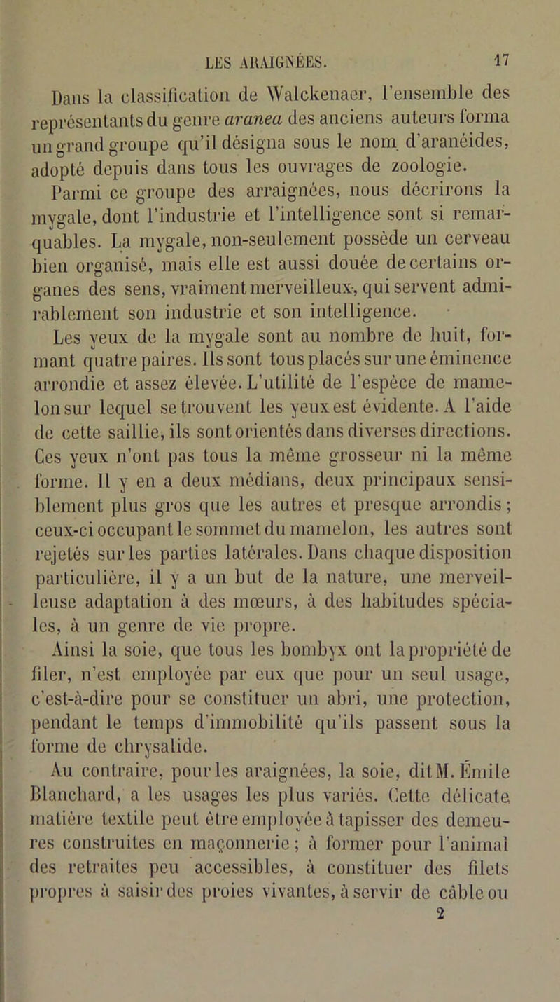 Dans la classiiicalion de Walckeiiaer, l’ensemble des représentants du genre aranea des anciens auteurs forma un grand groupe qu’il désigna sous le nom, d’aranéides, adopté depuis dans tous les ouvrages de zoologie. Parmi ce groupe des arraignées, nous décrirons la mygale, dont l’industrie et l’intelligence sont si remai- quables. La mygale, non-seulement possède un cerveau bien organisé, mais elle est aussi douée de certains or- ganes des sens, vraiment merveilleux-, qui servent admi- i-ablement son industrie et son intelligence. Les yeux de la mygale sont au nombre de huit, for- mant quatre paires. Ils sont tous placés sur une éminence arrondie et assez élevée. L’utilité de l’espèce de mame- lon sur lequel se trouvent les yeux est évidente. A l’aide de cette saillie, ils sont orientés dans diverses directions. Ces yeux n’ont pas tous la même grosseur ni la môme forme. 11 y en a deux médians, deux principaux sensi- blement plus gros que les autres et presque arrondis ; ceux-ci occupant le sommet du mamelon, les autres sont rejetés sur les parties latérales. Dans chaque disposition particulière, il y a un but de la nature, une merveil- leuse adaptation à des mœurs, à des habitudes spécia- les, à un genre de vie propre. Ainsi la soie, que tous les bombyx ont la propriété de filer, n’est employée par eux que pour un seul usage, c’est-à-dire pour se constituer un abri, une protection, pendant le temps d’immobilité qu’ils passent sous la forme de chrysalide. Au contraire, pour les araignées, la soie, ditM. Émile Blanchard, a les usages les plus variés. Cette délicate matière textile peut être employée à tapisser des demeu- res construites en maçonnerie ; à former pour l’animal des retraites peu accessibles, à constituer des filets propres à saisii'des proies vivantes, à servir de câble ou 2