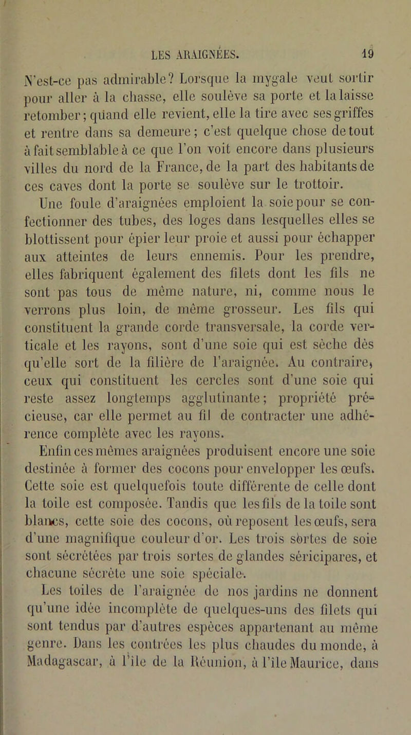 i\’esl-cc pas admirable? Lorsrpie la mygale veul sortir pour aller à la chasse, elle soulève sa porte et la laisse retomber; qiiand elle revient, elle la tire avec ses griffes et rentre dans sa demeure ; c’est quelque chose de tout à fait semblable à ce que l’on voit encore dans plusieurs villes du nord de la France, de la part des habitants de ces caves dont la porte se soulève sur le trottoir. Une foule d’araignées emploient la soie pour se con- fectionner des tubes, des loges dans lesquelles elles se blottissent pour épier leur proie et aussi pour échapper aux atteintes de leurs ennemis. Pour les prendre, elles fabriquent également des filets dont les fils ne sont pas tous de même nature, ni, comme nous le verrons plus loin, de môme grosseur. Les fils qui constituent la grande corde transversale, la corde ver- ticale et les rayons, sont d’une soie qui est sèche dés qu’elle sort de la filière de l’araignée. Au contraire, ceux qui constituent les cercles sont d’une soie qui reste assez longtemps agglutinante ; propriété pré= cieuse, car elle permet au fil de contracter une adhé- rence complète avec les rayons. Enfin ces mômes araignées produisent encore une soie destinée à former des cocons pour envelopper les œufs. Cette soie est quelquefois toute différente de celle dont la toile est composée. Tandis que les fils de la toile sont blancs, cette soie dos cocons, où reposent les œufs, sera d’une magnifique couleur d’or. Les trois sbrtes de soie sont sécrétées par trois sortes de glandes séricipares, et chacune sécrète une soie spéciale-. Les toiles de l’araignée de nos jardins no donnent qu’une idée incomplète de quelques-uns des filets qui sont tendus par d’autres espèces appartenant au môme genre. Dans les contrées les plus chaudes du monde, à Madagascar, à File de la Uéunion, à l’île Maurice, dans