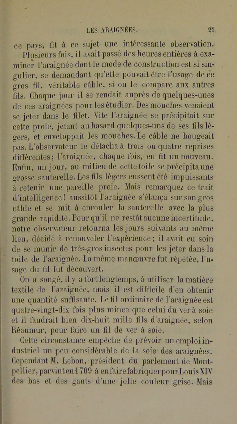 00 pays, fit à co sujet une intéressante observation. Plusieurs fois, il avait passé des heures entières à exa- miner l’araignée dont le mode de construction est si sin- gulier, se demandant qu’elle pouvait être l’usage de ce gros fil, véritable câble, si on le compare anx autres fils. Chaque jour il se rendait auprès de quelques-unes de ces araignées pour les étudier. Des mouches venaient se jeter dans le filet. Vite l’araignée se précipitait sur cette proie, jetant au hasard quelques-uns de ses fils lé- gers, et enveloppait les mouches. Le câble ne bougeait pas. L’observateur le détacha à trois ou quatre reprises différentes; l’araignée, chaque fois, en fit un nouveau. Enfin, un jour, au milieu de cette toile se précipita une grosse sauterelle. Les fils légers eussent été impuissants à retenir une pareille proie. Mais remarquez ce trait d’intelligence! aussitôt l’araignée s’élança sur son gros câble et se mit à enrouler la sauterelle avec la plus grande rapidité. Pour qu’il ne restât aucune incertitude, notre observateur retourna les jours suivants au même lieu, décidé à renouveler l’expérience ; il avait eu soin I de se munir de très-gros insectes pour les jeter dans la ' ' toile de l’araignée. La même manœuvre fut répétée, l’u- sage du fil fut découvert. j On a songé, il y a fort longtemps, à utiliser la matière j textile de l’araignée, mais il est difficile d’en obtenir une quantité suffisante. Le fil ordinaire de l’araignée est quatre-vingt-dix fois plus mince que celui du ver à soie i et il faudrait bien dix-huit mille fils d’araignée, selon ! Déaumur, pour faire un fil de ver â soie, j Celle circonstance empêche de prévoir un emploi in- dustriel un peu considérable de la soie des araignées. Cependant M, Lebon, président du parlement de Mont- I pcllicr,parvintenl709 â enfairefabriquerpourLouisXlV des bas et des gants d’une jolie couleur grise. Mais