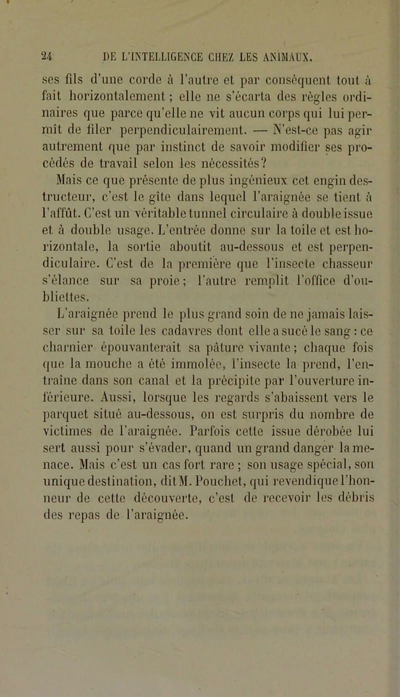 ses fils d’une corde à l’aulre et par conséquent tout à fait horizontalement ; elle ne s’écarta des règles ordi- naires que parce qu’elle ne vit aucun corps qui lui per- mît de filer perpendiculairement. — N’est-ce pas agir autrement que par instinct de savoir modifier ses pro- cédés de travail selon les nécessités? Mais ce que présente de plus ingénieux cet engin des- tructeur, c’est le gîte dans lequel l’araignée se tient à l’affût. C’est un véritable tunnel circulaire à double issue et à double usage. L’entrée donne sur la toile et est ho- rizontale, la sortie aboutit au-dessous et est perpen- diculaire. C’est de la première que l’insecte chasseur s’élance sur sa proie ; l’autre remplit l’office d’ou- bliettes. L’araignée prend le plus grand soin de no jamais lais- ser sur sa toile les cadavres dont elle a sucé le sang : ce cbarnier épouvanterait sa pâture vivante ; chaque fois que la mouche a été immolée, l’insecte la prend, l’en- ti’aîne dans son canal et la précipite par l’ouverture in- férieure. Aussi, lorsque les regards s’abaissent vers le parquet situé au-dessous, on est surpris du nombre de victimes de l’araignée. Parfois cette issue dérobée lui sert aussi pour s’évader, quand un grand danger la me- nace. Mais c’est un cas fort rare; son usage spécial, son unique destination, ditM. Pouchet, qui revendique l’hon- neur de cette découverte, c’est de recevoir les débris des repas de l’araignée.