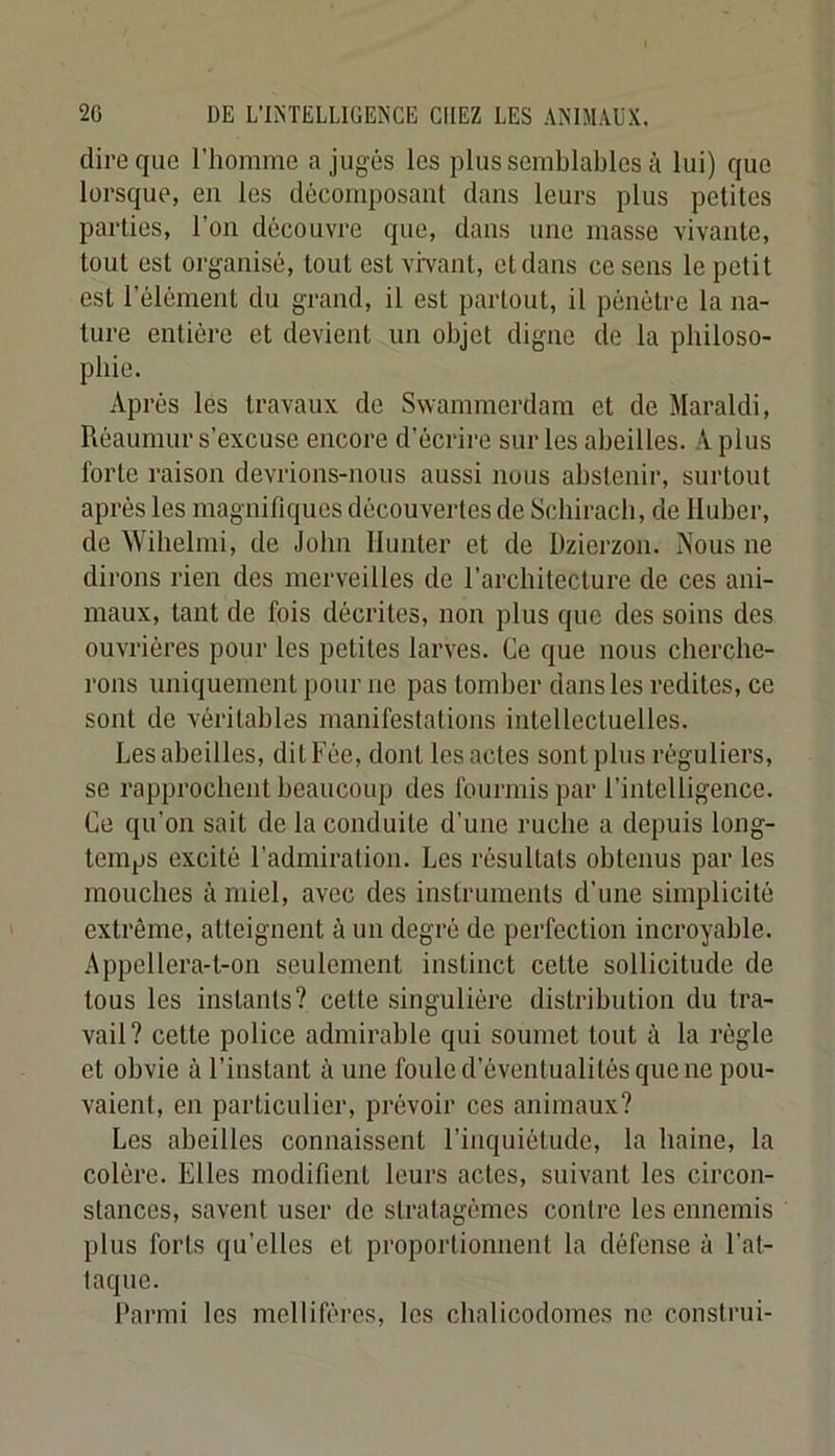 dire que l’homme a jugés les plus semblables à lui) que lorsque, en les décomposant dans leurs plus petites parties, l’on découvre que, dans une masse vivante, tout est organisé, tout est vivant, et dans ce sens le petit est l’élément du grand, il est partout, il pénétre la na- ture entière et devient un objet digne de la pbiloso- pbie. Après les travaux de Swammerdam et de Maraldi, Réauniur s’excuse encore d’écrire sur les abeilles. A plus forte raison devrions-nous aussi nous abstenir, surtout après les magnifiques découvertes de Scbiracb, de Iluber, de Wibelmi, de John Ilunter et de Dziorzon. Nous ne dirons rien des merveilles de l’architecture de ces ani- maux, tant de fois décrites, non plus que des soins des ouvrières pour les petites larves. Ce que nous cherche- rons uniquement pour ne pas tomber dans les redites, ce sont de véritables manifestations intellectuelles. Les abeilles, dit Fée, dont les actes sont plus réguliers, se rapprochent beaucoup des fourmis par l’intelligence. Ce qu’on sait de la conduite d’une ruche a depuis long- temps excité l’admiration. Les résultats obtenus par les mouches à miel, avec des instruments d’une simplicité extrême, atteignent à un degré de perfection incroyable. Appellera-t-on seulement instinct cette sollicitude de tous les instants? celte singulière distribution du tra- vail? cette police admirable qui soumet tout à la règle et obvie à l’instant à une foule d’éventualités que ne pou- vaient, en particulier, prévoir ces animaux? Les abeilles connaissent l’inquiétude, la haine, la colère. Elles modifient leurs actes, suivant les circon- stances, savent user de stratagèmes contre les ennemis plus forts qu’elles et proportionnent la défense à l’at- taque. Parmi les melliféres, les cbalicodomes ne construi-