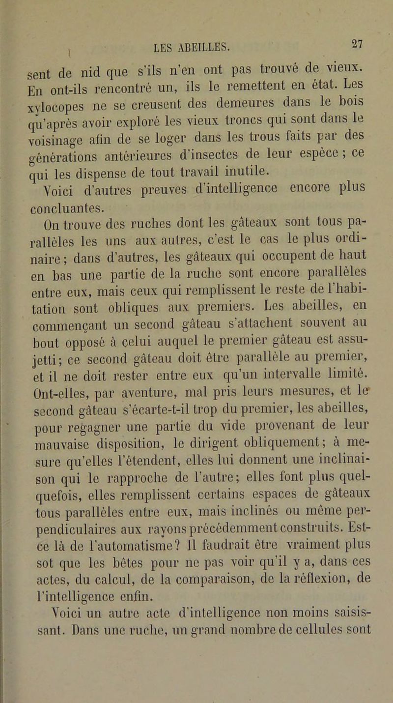 sent de nid que s'ils n’en ont pas trouvé de vieux. En ont-ils rencontré un, ils le remettent en état. Les xylocopes ne se creusent des demeures dans le bois qu’aprés avoir exploré les vieux troncs qui sont dans le voisinage afin de se loger dans les trous faits pai des générations antérieures d’insectes de leur espèce ; ce qui les dispense de tout travail inutile. Voici d’autres preuves d’intelligence encore plus concluantes. On trouve des ruches dont les gâteaux sont tous pa- rallèles les uns aux autres, c’est le cas le plus ordi- naire ; dans d’autres, les gâteaux qui occupent de haut en bas une partie de la ruche sont encore parallèles entre eux, mais ceux qui remplissent le reste de l’habi- tation sont obliques aux premiers. Les abeilles, en commençant un second gâteau s’attachent souvent au bout opposé à celui auquel le premier gâteau est assu- jetti ; ce second gâteau doit être parallèle au premier, et il ne doit rester entre eux qu’un intervalle limité. Ont-elles, par aventure, mal pris leurs mesures, et 1er second gâteau s’écarte-t-il trop du premier, les abeilles, pour regagner une partie du vide provenant de leur mauvaise disposition, le dirigent obliquement; à me- sure qu’elles l’étendent, elles lui donnent une inclinai- son qui le rapproche de l’autre; elles font plus quel- quefois, elles remplissent certains espaces de gâteaux tous parallèles entre eux, mais inclinés ou même per- pendiculaires aux rayons précédemment construits. Est- ce là de l’automatisme? 11 faudrait être vraiment plus sot que les bêtes pour ne pas voir qu’il y a, dans ces actes, du calcul, de la comparaison, de la réflexion, de l’intelligence enfin. Voici un autre acte d’intelligence non moins saisis- sant. Dans une ruche, un grand nombre de cellules sont