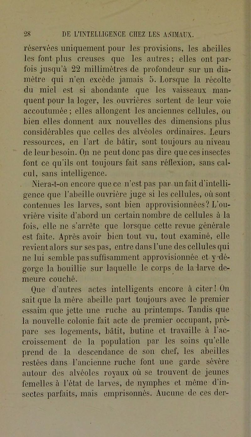 réservées uniquement pour les provisions, les abeilles les font pins creuses que les autres; elles ont par- fois jusqn’à 22 millimètres de profondeur sur un dia- mètre qui n’en excède jamais 5. Lorsque la récolte du miel est si abondante que les vaisseaux man- quent pour la loger, les ouvrières sortent de leur voie accoutumée ; elles allongent les anciennes cellules, ou bien elles donnent aux nouvelles des dimensions plus considérables que celles des alvéoles ordinaires. Leurs ressources, en l’art de bâtir, sont toujours au niveau de leur besoin. Qn ne peut donc pas dire que ces insectes font ce qu’ils ont toujours fait sans réflexion, sans cal- cul, sans intelligence. Niera-t-on encore que ce n’est pas par un fait d’intelli- gence que l’abeille ouvrière juge si les cellules, où sont contennes les larves, sont bien approvisionnées? L’ou- vrière visite d’abord un certain nombre de cellules à la fois, elle ne s’arrête que lorsque cette revue générale est faite. Après avoir bien tout vu, tout examiné, elle revient alors sur ses pas, entre dans l’une des cellules qui ne lui semble pas suffisamment approvisionnée et y-dé- gorge la bouillie sur laquelle le corps de la'larve de- meure couché. Que d’autres actes intelligents encore à citer! On sait que la mère abeille part toujours avec le premier essaim que jette une ruche au printemps. Tandis que la nouvelle colonie fait acte de premier occupant, pré- pare ses logements, bâtit, butine et travaille à l’ac- croissement de la population par les soins qu’elle prend de la descendance de son chef, les abeilles restées dans l’ancienne ruche font une garde sévère autour des alvéoles royaux où se trouvent de jeunes femelles à l’état de larves, de nymphes et même d’in- sectes parfaits, mais emprisonnés. Aucune de ces dei-