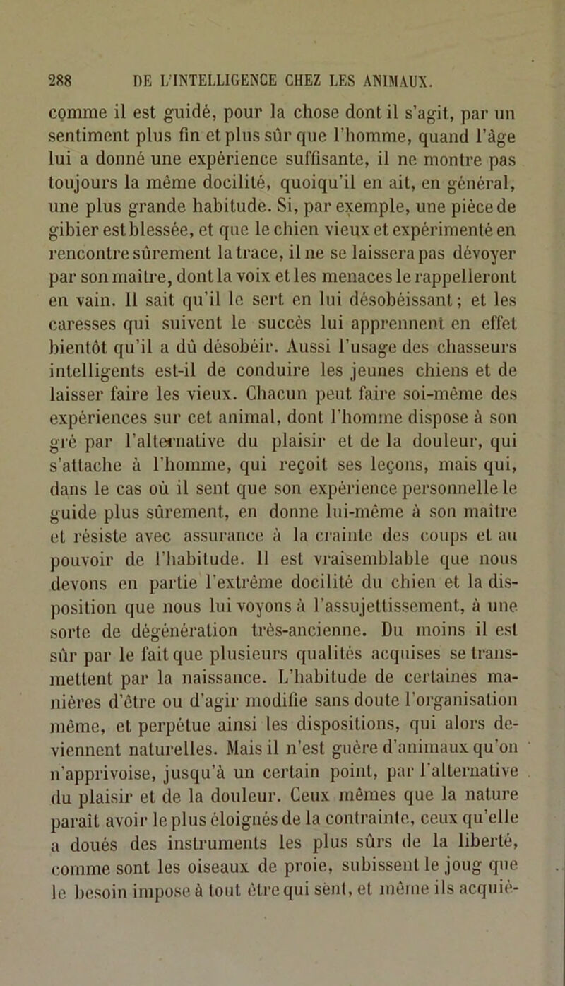 comme il est guidé, pour la chose dont il s’agit, par un sentiment plus fin et plus sûr que l’homme, quand l’àge lui a donné une expérience suffisante, il ne montre pas toujours la même docilité, quoiqu’il en ait, en général, une plus grande habitude. Si, par exemple, une pièce de gibier est blessée, et que le chien vieux et expérimenté en rencontre sûrement la trace, il ne se laissera pas dévoyer par son maître, dont la voix elles menaces le rappelleront en vain. 11 sait qu’il le sert en lui désobéissant ; et les caresses qui suivent le succès lui apprennent en effet bientôt qu’il a dû désobéir. Aussi l’usage des chasseurs intelligents est-il de conduire les jeunes chiens et de laisser faire les vieux. Chacun peut faire soi-même des expériences sur cet animal, dont l’homme dispose à son gré par l’altei’native du plaisir et de la douleur, qui s’attache à l’homme, qui reçoit ses leçons, mais qui, dans le cas où il sent que son expérience personnelle le guide plus sûrement, en donne lui-même à son maître et résiste avec assurance à la crainte des coups et au pouvoir de l’habitude. 11 est vraisemblable que nous devons en partie l’extrême docilité du chien et la dis- position que nous lui voyons à l’assujettissement, à une sorte de dégénération très-ancienne. Du moins il est sûr par le fait que plusieurs qualités acquises se trans- mettent par la naissance. L’habitude de certaines ma- nières d’être ou d’agir modifie sans doute l’organisation même, et perpétue ainsi les dispositions, qui alors de- viennent naturelles. Mais il n’est guère d’animaux qu’on n’apprivoise, jusqu’à un certain point, par l’alternative du plaisir et de la douleur. Ceux mêmes que la nature paraît avoir le plus éloignés de la contrainte, ceux qu’elle a doués des instruments les plus sûrs de la liberté, c.ornme sont les oiseaux de proie, subissent le joug que le besoin impose à tout être qui sent, et luêiiie ils acquiê-