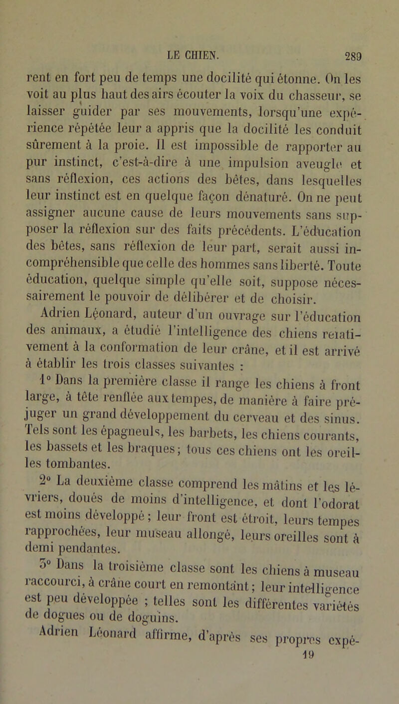 rent en fort peu de temps une docilité qui étonne. On les voit au plus haut des airs écouter la voix du chasseui’, se laisser guider par ses mouvements, lorsqu’une expé- rience répétée leur a appris que la docilité les conduit sûrement à la proie. 11 est impossible de rapporter au pur instinct, c’est-à-dire à une impulsion aveugle et sans réflexion, ces actions des bêtes, dans lesquelles leur instinct est en quelque façon dénaturé. On ne peut assigner aucune cause de leurs mouvements sans sup- poser la réflexion sur des faits précédents. L’éducation des bêtes, sans réflexion de leur part, serait aussi in- compréhensible que celle des hommes sans liberté. Toute éducation, quelque simple qu’elle soit, suppose néces- sairement le pouvoir de délibérer et de choisir. Adrien Léonard, auteur d un ouvrage sur l’éducation des animaux, a étudié 1 intelligence des chiens relati- vement à la conformation de leur crâne, et il est arrivé à établir les trois classes suivantes : 1“ Dans la première classe il range les chiens à front laige, à tête renflée aux tempes, de manière à faire pré- juger un grand développement du cerveau et des sinus. Tels sont les épagneuls, les barbets, les chiens courants, les bassets et les braques; tous ces chiens ont les oreil- les tombantes. 2“ La deuxième classe comprend les mâtins et les lé- vriers, doués de moins d’intelligence, et dont l’odorat est moins développé ; leur front est éti-oit, leurs tempes rapprochées, leur museau allongé, leurs oreilles sont à demi pendantes. 5“ Dans la troisième classe sont les chiens à museau raccourci, à crâne court en remontant ; leur intellio-ence est peu développée ; telles sont les différentes variétés de dogues ou de doguins. Adrien Limnard affirme, d’après ses propi*es cxpé- 19