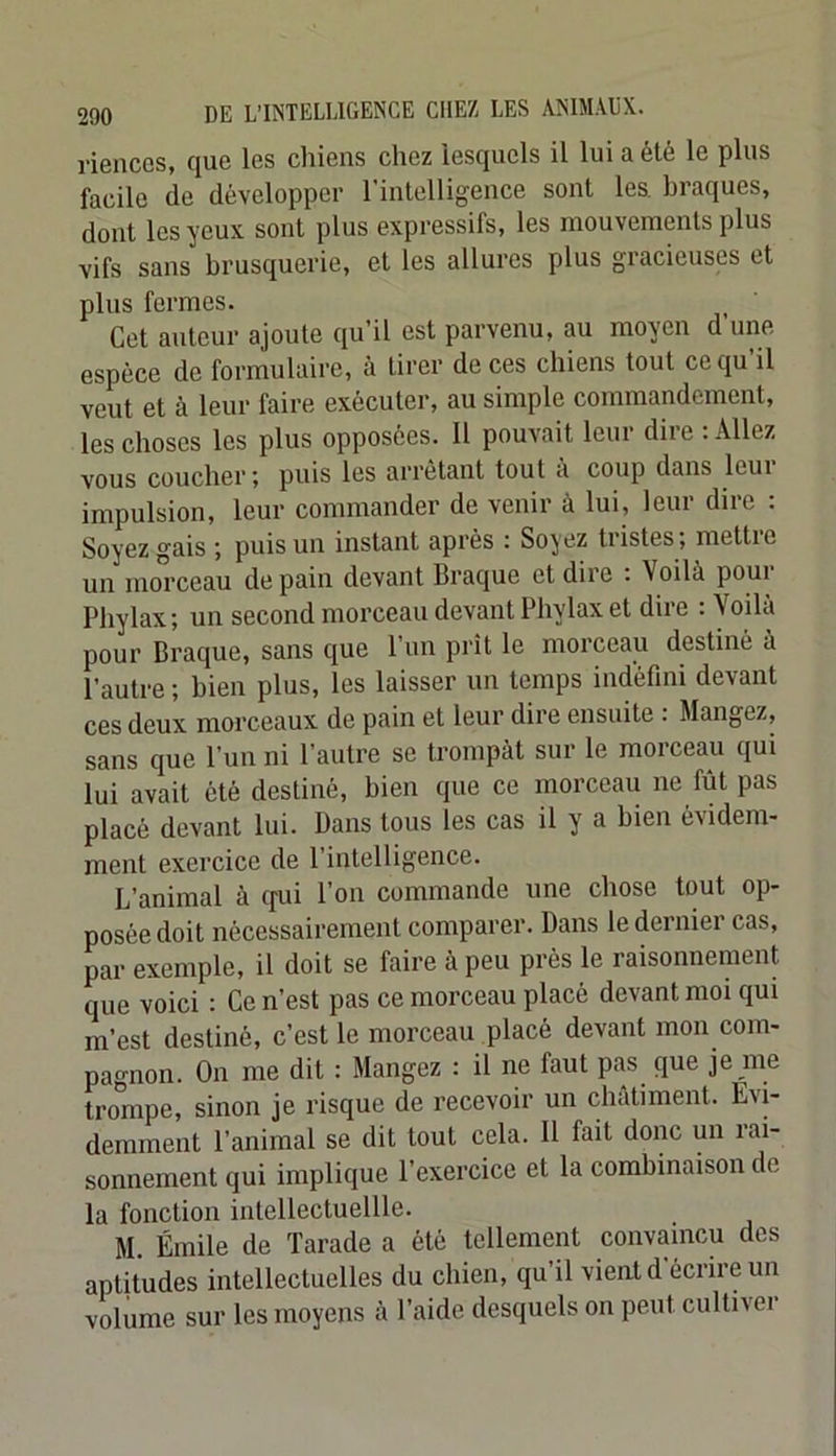 riencos, que les chiens chez lesquels il lui a été le plus facile de développer l’intelligence sont les. braques, dont les yeux sont plus expressifs, les mouvements plus vifs sans brusquerie, et les allures plus gracieuses et plus formes. Cet autour ajoute qu’il est parvenu, au moyen d’une espèce de formulaire, à tirer de ces chiens tout ce qu’il veut et à leur faire exécuter, au simple commandement, les choses les plus opposées. 11 pouvait leur dire : Allez vous coucher ; puis les arrêtant tout a coup dans leui impulsion, leur commander de venir à lui, leur dire : Soyez gais ; puis un instant après : Soyez tristes; mettie un morceau de pain devant Braque et diie . Voilà poui Phylax; un second morceau devant Phylax et dire : Voilà pour Braque, sans que l’un prît le morceau destiné à l’autre ; bien plus, les laisser un temps indéfini devant ces deux morceaux de pain et leur dire ensuite : Mangez, sans que l’un ni l’autre se trompât sur le morceau qui lui avait été destiné, bien que ce morceau ne fût pas placé devant lui. Bans tous les cas il y a bien évidem- ment exercice de l’intelligence. L’animal à qui l’on commande une chose tout op- posée doit nécessairement comparer. Dans le dernier cas, par exemple, il doit se faire à peu près le raisonnement que voici : Ce n’est pas ce morceau placé devant moi qui m’est destiné, c’est le morceau placé devant mon com- pagnon. On me dit : Mangez : il ne faut pas que je me trompe, sinon je risque de recevoir un châtiment. Evi- demment l’animal se dit tout cela. 11 fait donc un rai- sonnement qui implique l’exercice et la combinaison de la fonction intellectuellle. M. Émile de Tarade a été tellement convaincu des aptitudes intellectuelles du chien, qu’il vient d écrire un volume sur les moyens à l’aide desquels on peut cultiver