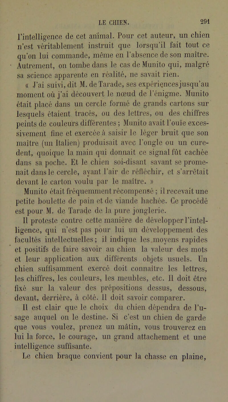 l’intelligence de cet animal. Pour cet auteur, un chien n’est véritablement instruit que lorsqu’il fait tout ce qu’on lui commande, même en l’absence de son maître. Autrement, on tombe dans le casdeMunito qui, malgré sa science apparente en réalité, ne savait rien. « J’ai suivi, dit M. deTarade, ses expériencesjusqu’au moment où j’ai découvert le nœud de l’énigme. Munito était placé dans un cercle formé de grands cartons sur lesquels étaient tracés, ou des lettres, ou des chiffres peints de couleurs différentes ; Munito avait l’ouïe exces- sivement fine et exercée à saisir le léger bruit que son maître (un Italien) produisait avec l’ongle ou un cure- dent, quoique la main qui donnait ce signal fût cachée dans sa poche. Et le chien soi-disant savant se prome- nait dans le cercle, ayant Pair de réfléchir, et s’arrêtait devant le carton voulu par le maître. » Munito était fréquemment récompensé ; il recevait une petite boulette de pain et de viande hachée. Ce procédé est pour M. de Tarade de la pure jonglerie. 11 proteste contre cette manière de développer l’intel- ligence, qui n’est pas pour lui un développement des facultés intellectuelles ; il indique les moyens rapides et positifs de faire savoir au chien la valeur des mots et leur application aux différents objets usuels. Un chien suffisamment exercé doit connaître les lettres, les chiffres, les couleurs, les meubles, etc. 11 doit être fixé sur la valeur des prépositions dessus, dessous, devant, derrière, à côté. 11 doit savoir comparer. 11 est clair que le choix du chien dépendra de l’u- sage auquel on le destine. Si c’est un chien de garde que vous voulez, prenez un mâtin, vous trouverez en lui la force, le courage, un grand attachement et une intelligence suffisante. Le chien braque convient pour la chasse en plaine.