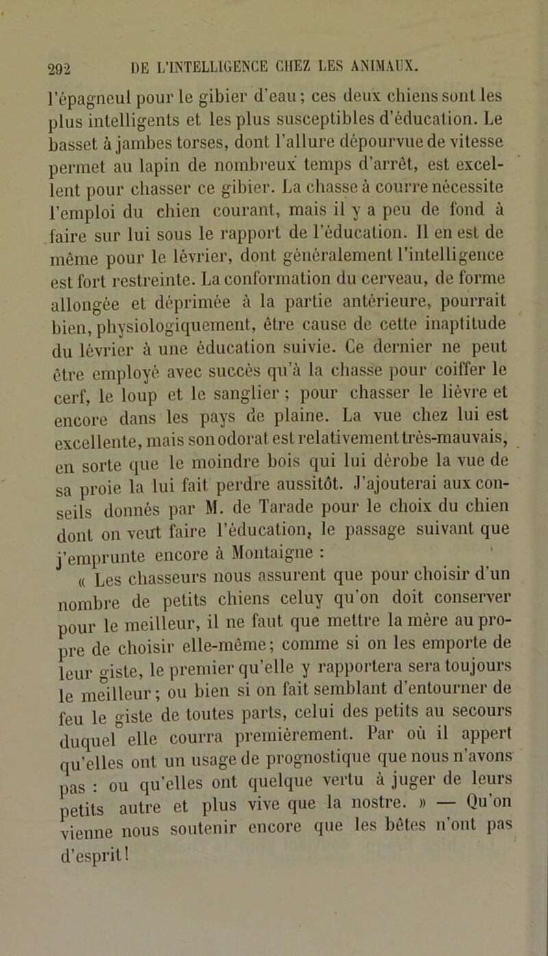 l’épagneul pour le gibier d’eau ; ces deux chiens sont les plus intelligents et les plus susceptibles d’éducation. Le basset à jambes torses, dont l’allure dépourvue de vitesse permet au lapin de nombi’eux temps d’arrêt, est excel- lent pour chasser ce gibier. La chasse à courre nécessite l’emploi du chien courant, mais il y a peu de fond à faire sur lui sous le rapport de l’éducation. 11 en est de même pour le lévrier, dont généralement l’intelligence est fort restreinte. La conformation du cerveau, de forme allongée et déprimée à la partie antérieure, pourrait bien, physiologiquement, être cause de cette inaptitude du lévrier à une éducation suivie. Ce dernier ne peut être employé avec succès qu’à la chasse pour coiffer le cerf, le loup et le sanglier ; pour chasser le lièvre et encore dans les pays de plaine. La vue chez lui est excellente, mais son odorat est relativement très-mauvais, en sorte que le moindre bois qui lui dérobe la vue de sa proie la lui fait perdre aussitôt. J’ajouterai aux con- seils donnés par M. de Tarade pour le choix du chien dont on veut faire l’éducation, le passage suivant que j’emprunte encore à Montaigne : « Les chasseurs nous assurent que pour choisir d’un nombre de petits chiens celuy qu’on doit conserver pour le meilleur, il ne faut que mettre la mère au pro- pre de choisir elle-même; comme si on les emporte de leur giste, le premier qu’elle y rapportera sera toujours le meilleur ; ou bien si on fait semblant d’entourner de feu le o-iste de toutes parts, celui des petits au secours duquel elle courra premièrement. Par où il appert qu’elles ont un usage de prognostique que nous n’avons pas : ou qu’elles ont quelque vertu à juger de leurs petits autre et plus vive que la nostre. » — Qu’on vienne nous soutenir encore que les bêtes n’ont pas d’esprit!