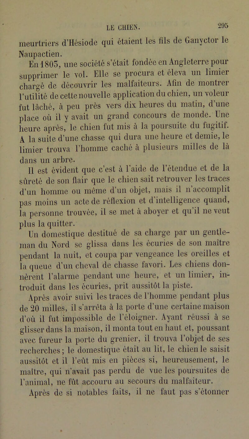 meurtriers d’Hésiode qui étaient les fils de Ganyctoi le Naupactien. En 1805, une société s’était fondée en Angleterre pour supprimer le vol. Elle se procura et éleva un limier chargé de découvrir les malfaiteurs. Afin de montiei l’utilité de cette nouvelle application du chien, un voleur fut lâché, à peu près vers dix heures du matin, d une place où il y avait un grand concours de monde. Une heure après, le chien fut mis à la poursuite du fugitif. A la suite d’une chasse qui dura une heure et demie, le limier trouva l’homme caché à plusieurs milles de là dans un arbre. 11 est évident que c’est à l'aide de l’étendue et de la sûreté de son flair que le chien sait retrouver les traces d’un homme ou même d’un objet, mais il n accomplit pas moins un acte de réflexion et d intelligence quand, la personne trouvée, il se met à aboyer et qu il ne veut plus la quitter. Un domestique destitué de sa charge par un gentle- man du Nord se glissa dans les écuries de son maître pendant la nuit, et coupa par vengeance les oreilles et la queue d’un cheval de chasse favori. Les chiens don- nèrent l’alarme pendant une heure, et un limier, in- troduit dans les écuries, prit aussitôt la piste. Après avoir suivi les traces de l’homme pendant plus de 20 milles, il s’arrêta à la porte d’une certaine maison d’où il fut impossible de l’éloigner. Ayant réussi à se glisser dans la maison, il monta tout en haut et, poussant avec fureur la porte du grenier, il trouva l’objet de ses l'echerches ; le domestique était au lit, le chien le saisit aussitôt et il l’eût mis en pièces si, heureusement, le maître, qui n’avait pas perdu de vue les poursuites de l’animal, ne fût accouru au secours du malfaiteur. Après de si notables faits, il ne faut pas s’étonner