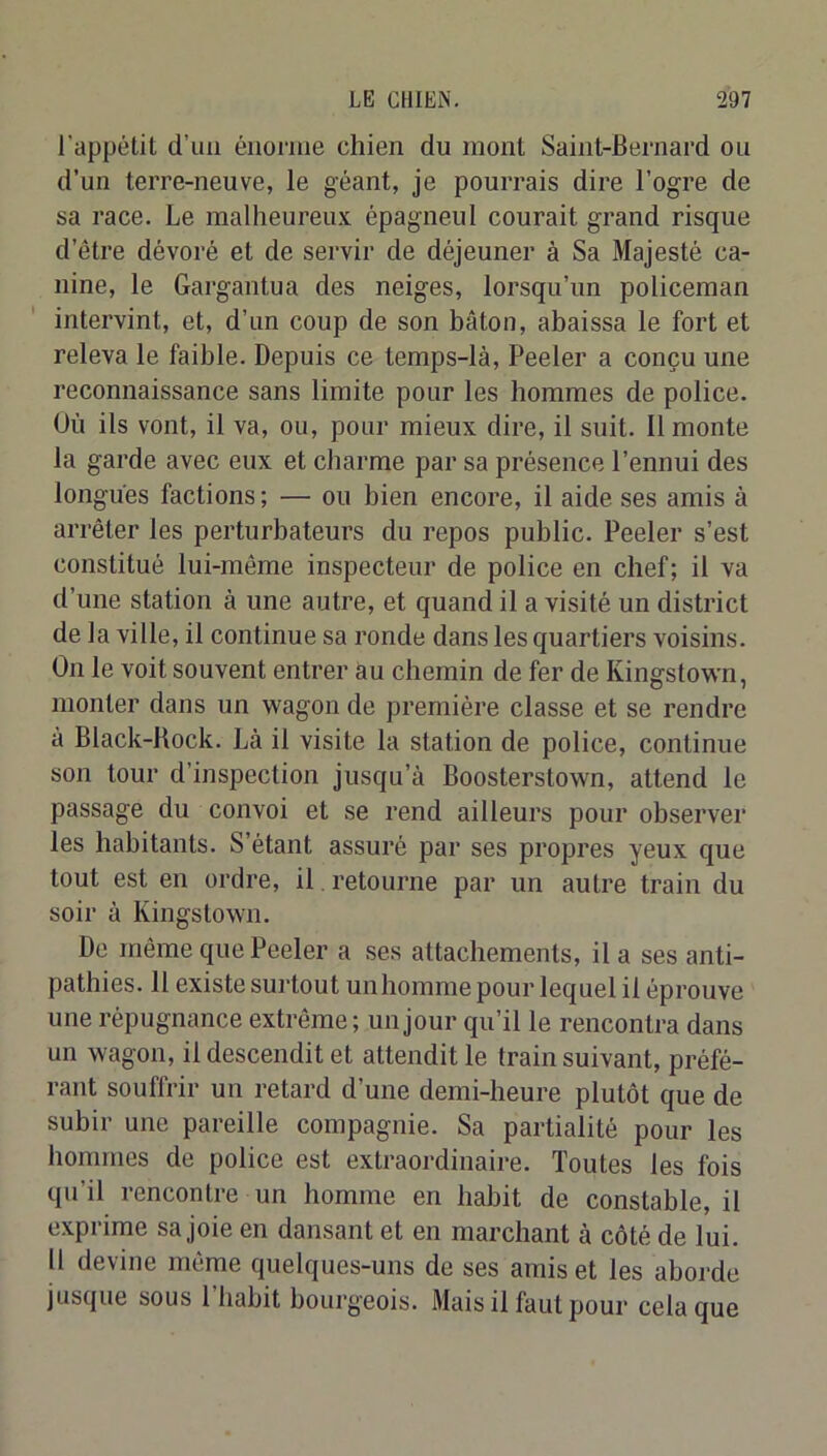 l'appétit d’uu énorme chien du mont Saint-Bernard ou d’un terre-neuve, le géant, je pourrais dire l’ogre de sa race. Le malheureicx; épagneul courait grand risque d’être dévoré et de sei'vir de déjeuner à Sa Majesté ca- nine, le Gargantua des neiges, lorsqu’un policeman intervint, et, d’un coup de son bâton, abaissa le fort et releva le faible. Depuis ce temps-là, Peeler a conçu une reconnaissance sans limite pour les hommes de police. Où ils vont, il va, ou, pour mieux dire, il suit. Il monte la garde avec eux et charme par sa présence l’ennui des longues factions ; — ou bien encore, il aide ses amis à arrêter les perturbateurs du repos public. Peeler s’est constitué lui-même inspecteur de police en chef; il va d’une station à une autre, et quand il a visité un district de la ville, il continue sa ronde dans les quartiers voisins. On le voit souvent entrer au chemin de fer de Kingstown, monter dans un wagon de première classe et se rendre à Black-Hock. Là il visite la station de police, continue son tour d’inspection jusqu’à Boosterstown, attend le passage du convoi et se rend ailleurs pour observer les habitants. S’étant assuré par ses propres yeux que tout est en ordre, il retourne par un autre train du soir à Kingstown. De même que Peeler a ses attachements, il a ses anti- pathies. 11 existe surtout unhomme pour lequel il éprouve une répugnance extrême; un jour qu’il le rencontra dans un wagon, il descendit et attendit le train suivant, préfé- rant souffrir un retard d’une demi-heure plutôt que de subir une pareille compagnie. Sa partialité pour les hommes de police est extraordinaire. Toutes les fois qu’il rencontre un homme en habit de constable, il exprime sa joie en dansant et en marchant à côté de lui. 11 devine môme quelques-uns de ses amis et les aborde jusque sous l’habit bourgeois. Mais il faut pour cela que