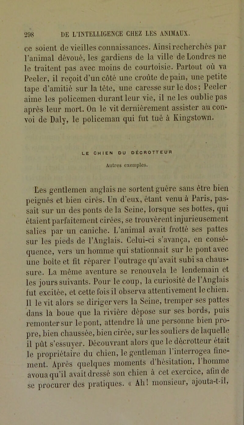 ce soient de vieilles connaissances. Ainsi recherchés par l’animal dévoué, les gardiens de la ville de Londres ne le traitent pas avec moins de courtoisie. Partout où va Peeler, il reçoit d’un côté une croûte de pain, une petite tape d’amitié sur la tête, une caresse sur le dos ; Peeler aime les policemen durant leur vie, il ne les oublie pas après leur mort. On le vit dernièrement assister au con- voi de Daly, le policeman qui fut tué à Kingstown. LE CHIEN DU DÉOROTTEUR Autres exemples. Les gentlemen anglais ne sortent guère sans être bien peignés et bien cirés. Un d’eux, étant venu à Paris, pas- sait sur un des ponts de la Seine, lorsque ses bottes, qui étaient parfaitement cirées, se trouvèrent injurieusement salies par un caniche. L’animal avait frotté ses pattes sur les pieds de l’Anglais. Celui-ci s’avança, en consé- quence, vers un homme qui stationnait sur le pont avec une boîte et fit réparer l’outrage qu’avait subi sa chaus- sure. La même aventure se renouvela le lendemain et les jours suivants. Pour le coup, la curiosité de l’Anglais fut excitée, et cette fois il observa attentivement le chien. Il le vit alors se diriger vers la Seine, tremper ses pattes dans la boue que la rivière dépose sur ses bords, puis remonter sur le pont, attendre là une personne bien pio- pre, bien chaussée, bien cirée, sur les souliers de laquelle il pût s’essuyer. Découvrant alors que le décrotteui était le propriétaire du chien, le gentleman 1 interrogea fine- ment. Après quelques moments d’hésitation, 1 homme avoua qu’il avait dressé son chien à cet exercice, afin de se procurer des pratiques. « Ahl monsieur, ajouta-t-il,