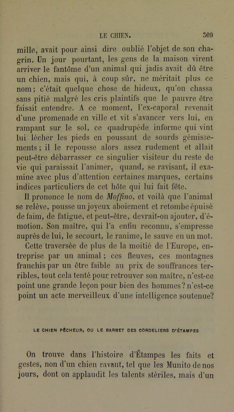 mille, avait pour ainsi dire oublié l’objet de son cha- grin. Un jour pourtant, les gens de la maison virent arriver le fantôme d’un animal qui jadis avait dû être un chien, mais qui, à coup sûr, ne méritait plus ce nom; c’était quelque chose de hideux, qu’on chassa sans pitié malgré les cris plaintifs que le pauvre être faisait entendre. A ce moment, l’ex-caporal revenait d’une promenade en ville et vit s’avancer vers lui, en rampant sur le sol, ce quadrupède informe qui vint lui lécher les pieds en poussant de sourds gémisse- ments ; il le repousse alors assez rudement et allait peut-être débarrasser ce singulier visiteur du reste de vie qui paraissait l’animer, quand, se ravisant, il exa- mine avec plus d’attention certaines marques, certains indices particuliers de cet hôte qui lui fait fête. Il prononce le nom de Moffino, et voilà que l’animal se relève, pousse un joyeux aboiement et retombe épuisé de faim, de fatigue, et peut-être, devrait-on ajouter, d’é- motion. Son maître, qui l’a enfin reconnu, s’empresse auprès de lui, le secourt, le ranime, le sauve en un mot. Cette traversée de plus de la moitié de l’Europe, en- treprise par un animal ; ces fleuves, ces montagnes franchis par un être faible au prix de souffrances ter- ribles, tout cela tenté pour retrouver son maître, n’est-ce point une grande leçon pour bien des hommes ? n’est-ce point un acte merveilleux d’une intelligence soutenue? LE CHIEN PÊCHEUR, OU LE BARBET DES CORDELIERS D’ÉTAMPES On trouve dans l’histoire d’Étampes les faits et gestes, non d’un chien savant, tel que les Munito de nos jours, dont on applaudit les talents stériles, mais d’un