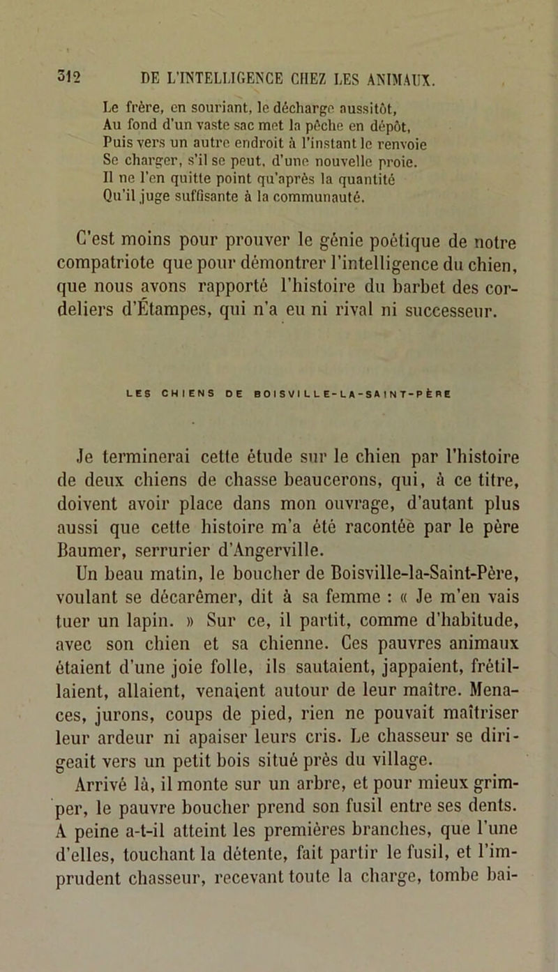 Le frère, en souriant, le décharge aussitôt. Au fond d’un vaste sac met la pèche en dépôt. Puis vers un autre endroit à l’instant le renvoie Se charger, s’il se peut, d’une nouvelle proie. 11 ne l'cn quitte point qu’après la quantité Qu’il juge suffisante à la communauté. C’est moins pour prouver le génie poétique de notre compatriote que pour démontrer l’intelligence du chien, que nous avons rapporté l’histoire du barbet des Cor- deliers d’Étampes, qui n’a eu ni rival ni successeur. LES CHIENS DE B O I S V I L L E-L A - S A 1 N T-P È B E .le terminerai cetfe étude sur le chien par l’histoire de deux chiens de chasse beaucerons, qui, à ce titre, doivent avoir place dans mon ouvrage, d’autant plus aussi que cette histoire m’a été racontée par le père Baumer, serrurier d’Angerville. Un beau matin, le boucher de Boisville-la-Saint-Père, voulant se décarêmer, dit à sa femme : « Je m’en vais tuer un lapin. » Sur ce, il partit, comme d’habitude, avec son chien et sa chienne. Ces pauvres animaux étaient d’une joie folle, ils sautaient, jappaient, frétil- laient, allaient, venaient autour de leur maître. Mena- ces, jurons, coups de pied, rien ne pouvait maîtriser leur ardeur ni apaiser leurs cris. Le chasseur se diri- geait vers un petit bois situé près du village. Arrivé là, il monte sur un arbre, et pour mieux grim- per, le pauvre boucher prend son fusil entre ses dents. A peine a-t-il atteint les premières branches, que l’iine d’elles, touchant la détente, fait partir le fusil, et l’im- prudent chasseur, recevant toute la charge, tombe bai-