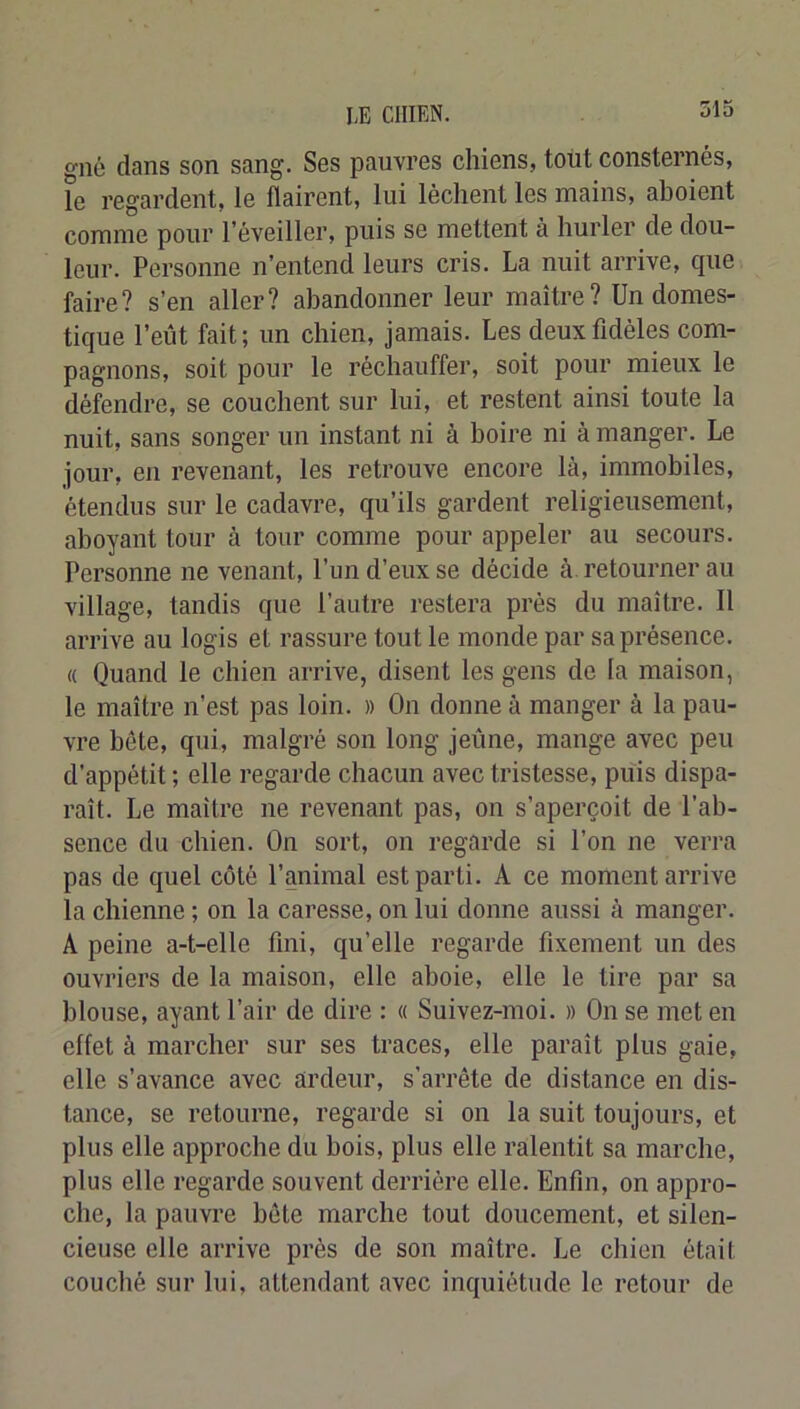 giîc dans son sang. Ses pauvres chiens, tolit consternés, le regardent, le flairent, lui lèchent les mains, aboient comme pour l’éveiller, puis se mettent à hurler de dou- leur. Personne n’entend leurs cris. La nuit arrive, que faire? s’en aller? abandonner leur maître? Un domes- tique l’eût fait ; un chien, jamais. Les deux fidèles com- pagnons, soit pour le réchauffer, soit pour mieux le défendre, se couchent sur lui, et restent ainsi toute la nuit, sans songer un instant ni à boire ni à manger. Le jour, en revenant, les retrouve encore là, immobiles, étendus sur le cadavre, qu’ils gardent religieusement, aboyant tour à tour comme pour appeler au secours. Personne ne venant, l’un d’eux se décide à. retourner au village, tandis que l’autre l’estera près du maître. 11 arrive au logis et rassure tout le monde par sa présence. « Quand le chien arrive, disent les gens de la maison, le maître n’est pas loin. » On donne à manger à la pau- vre bête, qui, malgré son long jeûne, mange avec peu d’appétit ; elle regarde chacun avec tristesse, puis dispa- raît. Le maître ne revenant pas, on s’aperçoit de l’ab- sence du chien. On sort, on regarde si l’on ne verra pas de quel côté l’animal est parti. A ce moment arrive la chienne ; on la caresse, on lui donne aussi à manger. A peine a-t-elle fini, qu’elle regarde fixement un des ouvriers de la maison, elle aboie, elle le tire par sa blouse, ayant l’air de dire : « Suivez-moi. » On se met en effet à marcher sur ses traces, elle paraît plus gaie, elle s’avance avec ardeur, s’arrête de distance en dis- tance, se retourne, regarde si on la suit toujours, et plus elle approche du bois, plus elle ralentit sa marche, plus elle regarde souvent derrière elle. Enfin, on appro- che, la pauvre bête marche tout doucement, et silen- cieuse elle arrive près de son maître. Le chien était couché .sur lui, attendant avec inquiétude le retour de