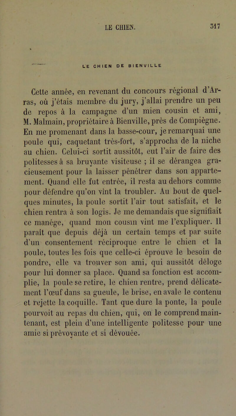LE CHIEN DE BIENVILLE Celte année, en revenant du concours régional d’Ar- ras, où j’étais membre du jury, j’allai prendre un peu de repos à la campagne d’un mien cousin et ami, M. Malmain, propriétaire à Bienville, prés de Compiègne. En me promenant dans la basse-cour, je remarquai une poule qui, caquetant très-fort, s’approcha de la niche au chien. Celui-ci sortit aussitôt, eut l’air de faire des politesses à sa bruyante visiteuse ; il se dérangea gra- cieusement pour la laisser pénétrer dans son apparte- ment. Quand elle fut entrée, il resta au dehors comme pour défendre qu’on vint la troubler. Au bout de quel- ques minutes, la poule sortit l’air tout satisfait, et le chien rentra à son logis. Je me demandais que signifiait ce manège, quand mon cousin vint me l’expliquer. 11 paraît que depuis déjà un certain temps et par suite d’un consentement réciproque entre le chien et la poule, toutes les fois que celle-ci éprouve le besoin de pondre, elle va trouver son ami, qui aussitôt déloge pour lui donner sa place. Quand sa fonction est accom- plie, la poule se retire, le chien rentre, prend délicate- ment l’œuf dans sa gueule, le brise, en avale le contenu et rejette la coquille. Tant que dure la ponte, la poule pourvoit au repas du chien, qui, on le comprend main- tenant, est plein d’une intelligente politesse pour une amie si prévoyante et si dévouée.
