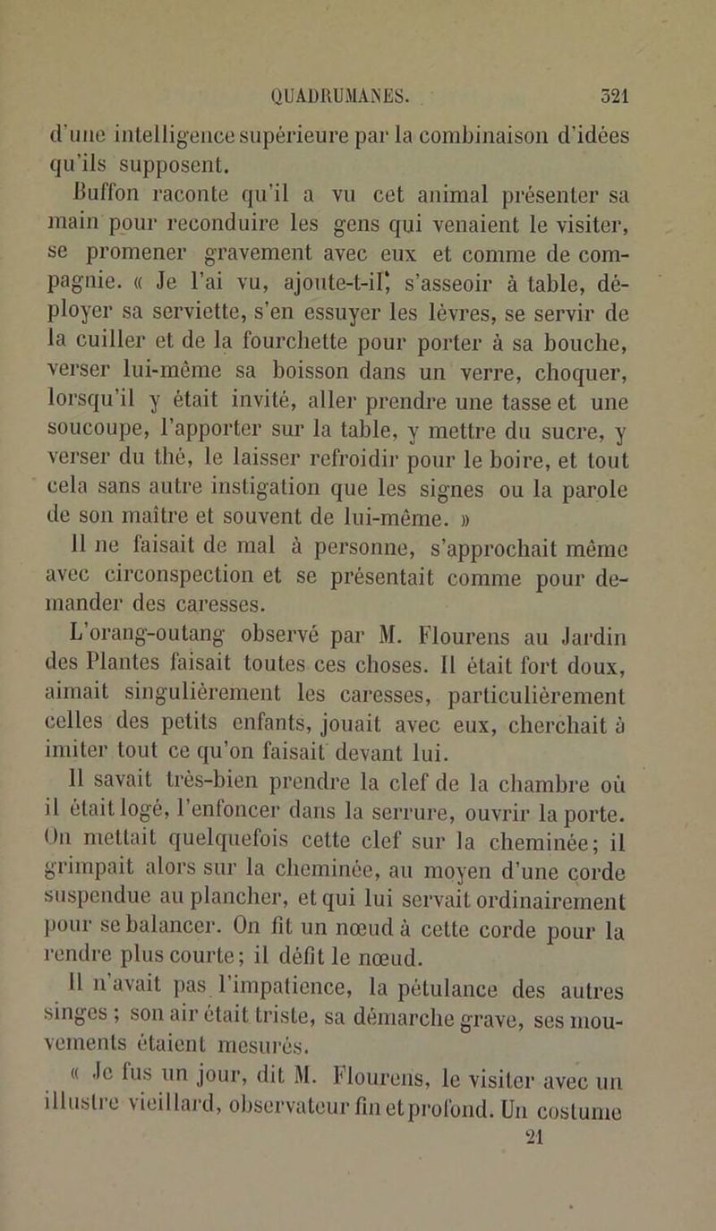 d’ime intelligence supérieure par la combinaison d’idées qu’ils supposent. Buffon raconte qu’il a vu cet animal présenter sa main pour reconduire les gens qui venaient le visiter, se promener gravement avec eux et comme de com- pagnie. « Je l’ai vu, ajoute-t-il*, s’asseoir à table, dé- ployer sa serviette, s’en essuyer les lèvres, se servir de la cuiller et de la fourchette pour porter à sa bouche, verser lui-même sa boisson dans un verre, choquer, lorsqu’il y était invité, aller prendre une tasse et une soucoupe, l’apporter sur la table, y mettre du sucre, y verser du thé, le laisser refroidir pour le boire, et tout cela sans autre instigation que les signes ou la parole de son maître et souvent de lui-même. » 11 ne faisait de mal à personne, s’approchait même avec circonspection et se présentait comme pour de- mander des caresses. L’orang-outang observé par M. Flourens au Jardin des Plantes faisait toutes ces choses. Il était fort doux, aimait singulièrement les caresses, particulièrement celles des petits enfants, jouait avec eux, cherchait à imiter tout ce qu’on faisait devant lui. 11 savait très-bien prendre la clef de la chambre où il était logé, 1 enfoncer dans la serrure, ouvrir la porte. Un mettait quelquefois cette clef sur la cheminée; il grimpait alors sur la cheminée, au moyen d’une corde suspendue au plancher, et qui lui servait ordinairement pour se balancer. On fit un nœud à cette corde pour la rendre plus courte; il défît le nœud. 11 11 avait pas l’impatience, la pétulance des autres singes ; son air était triste, sa démarche grave, ses mou- vements étaient mesurés. « Je fus un jour, dit M. Flourens, le visiter avec un illustre vieillard, observateur fm et profond. Un costume 21