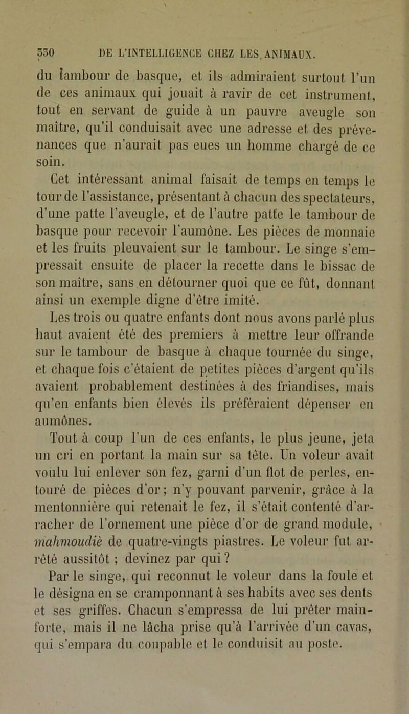 du lambour de basque, et ils admiraient surtout l’un de ces animaux qui jouait à ravir de cet instrumenf, tout en servant de guide à un pauvre aveugle son maître, qu’il conduisait avec une adresse et des préve- nances que n’aurait pas eues un homme chargé de ce soin. Cet intéressant animal faisait de temps en temps le lourde l’assistance, présentant à chacun des spectateurs, d’une patte l’aveugle, et de l’autre patte le tambour de basque pour recevoir l’aumône. Les pièces de monnaie et les fruits pleuvaient sur le tambour. Le singe s’em- pressait ensuite de placer la recette dans le bissac de .son maître, sans en détourner quoi que ce fût, donnant ainsi un exemple digne d’étre imité. Les trois ou quatre enfants dont nous avons parlé plus haut avaient été des premiers à mettre leur offrande sur le tambour de basque à chaque tournée du singe, et chaque fois c’étaient de petites pièces d’argent qu’ils avaient probablement destinées à des friandises, mais qu’eu enfants bien élevés ils préféraient dépenser en aumônes. Tout à coup l’un de ces enfants, le plus jeune, jeta un cri en portant la main sur sa tête. Un voleur avait voulu lui enlever son fez, garni d’un flot de perles, en- touré de pièces d'or; n’y pouvant parvenir, grâce à la mentonnière qui retenait le fez, il s’était contenté d’ar- racher de l’ornement une pièce d’or de grand module, mahmoudiè de quatre-vingts piastres. Le voleur fut ar- rêté aussitôt ; devinez par qui ? Par le singe, qui reconnut le voleur dans la foule et le désigna en se cramponnant à ses habits avec ses dents et ses griffes. Chacun s’empressa de lui prêter main- forte, mais il ne lâcha prise qu’à l’ari-ivée d’un cavas, qui s’empara du coupable et le conduisit au poste.