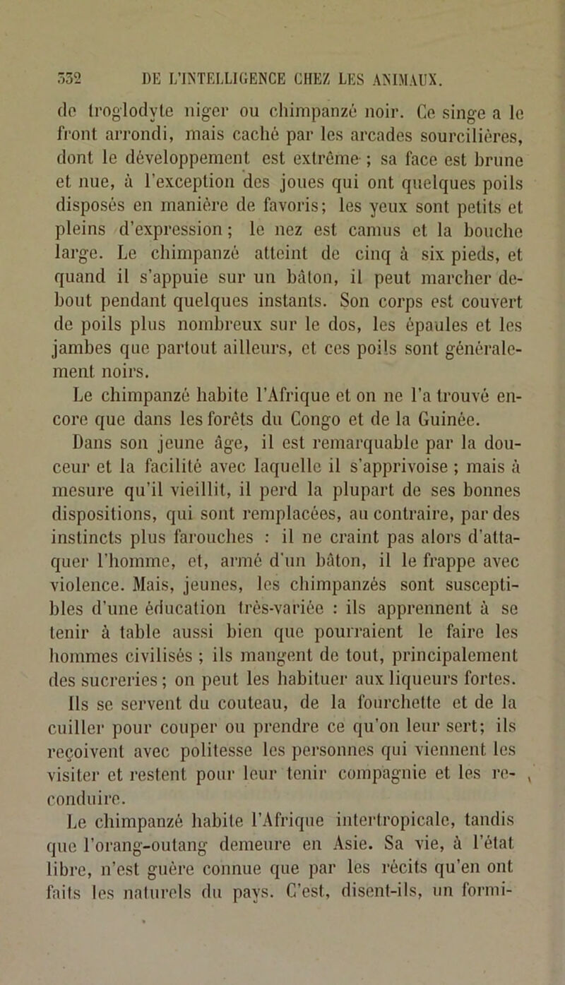 do troglodyte iiigcr ou chimpanzé noir. Ce .singe a le front arrondi, mais caché par les arcades sourcilières, dont le développement est extrême- ; sa face est hrune et nue, à l’exception dos joues qui ont quelques poils disposés en manière de favoris; les yeux sont petits et pleins d’expression ; le nez est camus et la bouche large. Le chimpanzé atteint de cinq à six pieds, et quand il s’appuie sur un bâton, il peut marcher de- bout pendant quelques instants. Son corps est couvert de poils plus nombreux sur le dos, les épaules et les jambes que partout ailleurs, et ces poils sont générale- ment noirs. Le chimpanzé habite l’Afrique et on ne l’a trouvé en- core que dans les forêts du Congo et de la Guinée. Dans son jeune âge, il est remarquable par la dou- ceur et la facilité avec laquelle il s’apprivoise ; mais à mesure qu’il vieillit, il perd la plupart de ses bonnes dispositions, qui sont remplacées, au contraire, par des instincts plus farouches : il ne craint pas alors d’atta- quer l’homme, et, armé d'un bâton, il le frappe avec violence. Mais, jeunes, les chimpanzés sont suscepti- bles d’une éducation très-variée : ils apprennent à se tenir à table aussi bien que pourraient le faire les hommes civilisés ; ils mangent de tout, principalement des sucreries ; on peut les habituer aux liqueurs fortes. Ils se servent du couteau, de la foiirchetle et de la cuiller pour couper ou prendre ce qu’on leur sert; ils reçoivent avec politesse les personnes qui viennent les visitei- et restent poiu' leur tenir compagnie et les i‘o- , conduire. Le chimpanzé habite l’Afrique intertropicale, tandis que l’orang-outang demeure en Asie. Sa vie, à l’état libre, n’est guère connue que par les récits qu’en ont faits les naturels du pays. C’est, disent-ils, un formi-