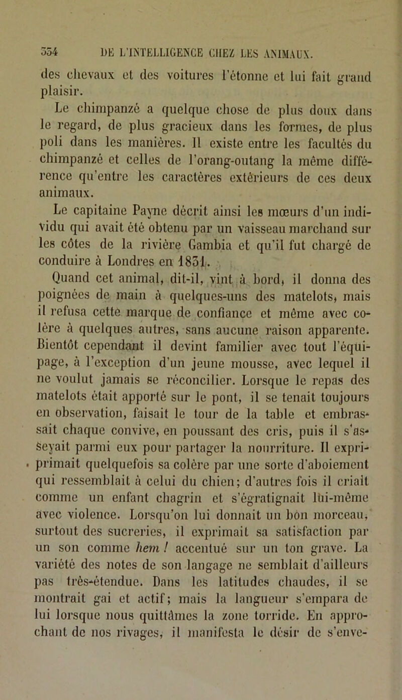 des chevaux et des voitures l’étonne et lui fait grand plaisir. Le chimpanzé a quelque chose de plus doux dans le regard, de plus gracieux dans les formes, de plus poli dans les manières. 11 existe entre les facultés du chimpanzé et celles de l’orang-outang la même diffé- rence qu’entre les caractères extérieurs de ces deux animaux. Le capitaine Pa^me décrit ainsi les mœurs d’un indi- vidu qui avait été obtenu par un vaisseau marchand sur les côtes de la rivière Gambia et qu’il fut chargé de conduire à Londres en 1851. Quand cet animal, dit-il, vint à bord, il donna des poignées de main à quelques-uns des matelots, mais il refusa cette marque de confiance et même avec co- lère à quelques autres, sans aucune raison apparente. Bientôt cependant il devint familier avec tout l’équi- page, à l’exception d’un jeune mousse, avec lequel il ne voulut jamais se réconcilier. Lorsque le repas des matelots était apporté sur le pont, il se tenait toujours en observation, faisait le tour de la table et embras- sait chaque convive, en poussant des cris, puis il s'as- seyait parmi eux pour partager la nourriture. Il expri- . primait quelquefois sa colère par une sorte d’aboiement qui ressemblait à celui du chien; d’autres fois il criait comme un enfant chagrin et s’égratignait Uii-môme avec violence. Lorsqu’on lui donnait un bon morceau, surtout des sucreries, il exprimait sa satisfaction par un son comme hem ! accentué sur un ton grave. La variété des notes de son langage ne semblait d’ailleurs pas très-étendue. Dans les latitudes chaudes, il se montrait gai et actif; mais la langueur s’empara de lui lorsque nous quittâmes la zone torride. En appro- chant de nos rivages, il manifesta le désir de s’envc-