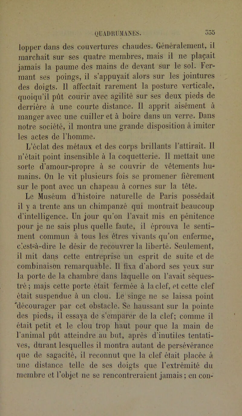 lopper dans des couvertures chaudes. Généralement, il marchait sur ses quatre membres, mais il ne plaçait jamais la paume des mains de devant sur le sol. Fer- mant ses poings, il s’appuyait alors sur les jointures des doigts. Il affectait rarement la posture verticale, quoiqu’il pût courir avec agilité sur ses deux pieds de derrière à une courte distance. Il apprit aisément à manger avec une cuiller et à boire dans un verre. Dans notre société, il montra une grande disposition à imiter les actes de l’homme. L’éclat des métaux et des corps brillants l’attirait. H n’était point insensible à la coquetterie. Il mettait une sorte d’amour-propre à se couvrii’ de vêtements hu- mains. On le vit plusieurs fois se promener fièrement sur le pont avec un chapeau à cornes sur la tête. Le Muséum d’histoire naturelle de Paris possédait il y a trente ans un chimpanzé qui montrait beaucoup d’intelligence. Un jour qu’on l’avait mis en pénitence pour je ne sais plus quelle faute, il éprouva le senti- ment commun à tous les êtres vivants qu’on enferme, clest-à-dire le désir de recouvrer la liberté. Seulement, il mit dans celte entreprise un esprit de suite et de combinaison remarquable. Il fixa d’abord ses yeux sur la porte de la chambre dans laquelle on l’avait séques- tré; mais cette porte , était fermée à la clef, et cette clef était suspendue à un clou. Le singe ne se laissa point 'décourager par cet obstacle. Se haussant sur la pointe des pieds; il essaya de s’emparer de la clef; comme il était petit et le clou trop haut pour que la main de l’animal pût atteindre au but, après d’inutiles tentati- ves, durant lesquelles il montra autant de persévérance que de sagacité, il reconnut que la clef était placée a une distance telle de ses doigts que l’extrémité du membre et l’objet ne se rencontreraient jamais; en con-