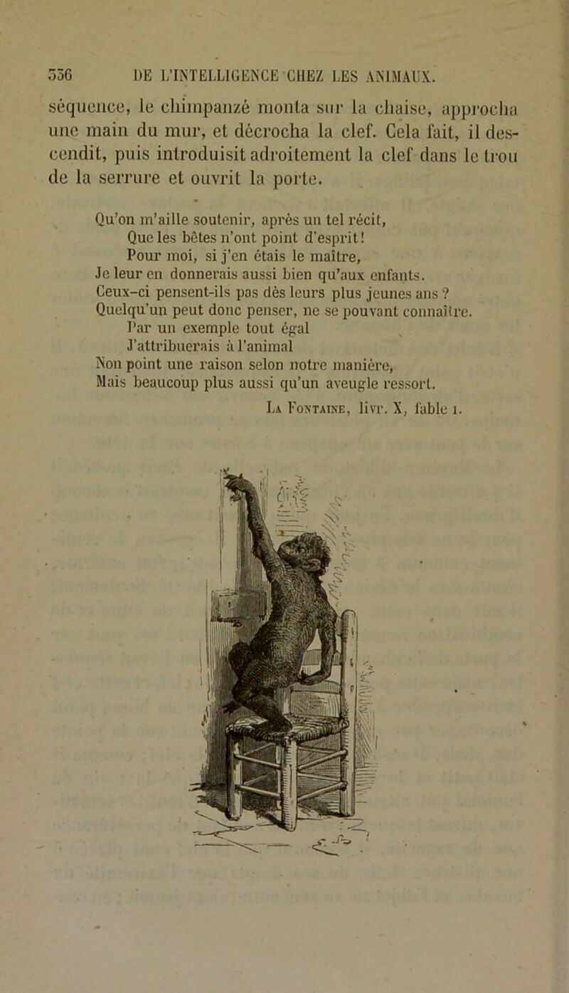 séquence, le cliiinpaiizé monta sur la chaise, approcha une main du mur, et décrocha la clef. Cela fait, il des- cendit, puis introduisit adroitement la clef dans le trou de la serrure et ouvrit la porte. Qu’on m’aille soutenir, après un tel récit, Que les bêtes n’ont point d’esprit! Pour moi, si j’cn étais le maître. Je leur en donnerais aussi bien qu’aux enfants. Ceux-ci pensent-ils pas dès leurs plus jeunes ans ? Quelqu’un peut donc penser, ne se pouvant connaître. Par un exemple tout égal J’attribuerais à l’animal Non point une raison selon notre manière. Mais beaucoup plus aussi qu’un aveugle ressort. La Foxtaixe, livr. X, fable i.