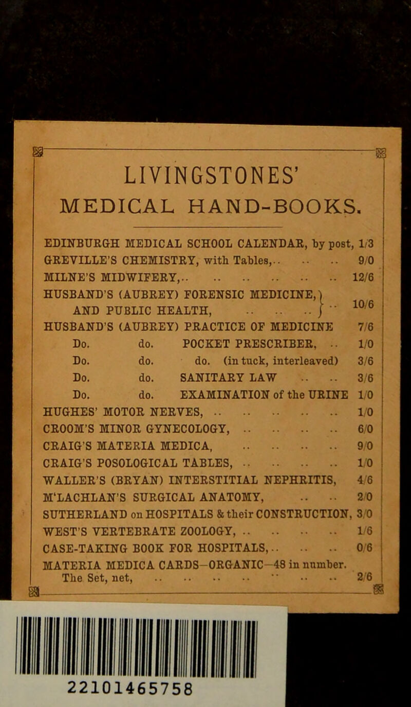 :sr Si LIVINGSTONES’ MEDICAL HAND-BOOKS. EDINBURGH MEDICAL SCHOOL CALENDAR, by post, 1/3 GREVILLE’S CHEMISTRY, with Tables, 9/0 MILNE’S MIDWIFERY, 12/6 HUSBAND’S (AUBREY) FORENSIC MEDICINE,) AND PUBLIC HEALTH, j  10/6 HUSBAND’S (AUBREY) PRACTICE OF MEDICINE 7/6 Do. do. POCKET PRESCRIBER, .. 1/0 Do. do. do. (in tuck, interleaved) 3/6 Do. do. SANITARY LAW .. .. 3/6 Do. do. EXAMINATION of the URINE 1/0 HUGHES’ MOTOR NERVES, 1/0 CROOM’S MINOR GYNECOLOGY, 6/0 CRAIG'S MATERIA MEDICA, 9/0 CRAIG’S POSOLOGICAL TABLES, 1/0 WALLER’S (BRYAN) INTERSTITIAL NEPHRITIS, 4/6 M'LACHLAN’S SURGICAL ANATOMY, .. •• 2/0 SUTHERLAND on HOSPITALS & their CONSTRUCTION, 3/0 WEST’S VERTEBRATE ZOOLOGY, 1/6 CASE-TAKING BOOK FOR HOSPITALS, 0/6 MATERIA MEDICA CARDS-ORGANIC-48 in number. The Set, net,  •• •• 2/6 m * 22101465758