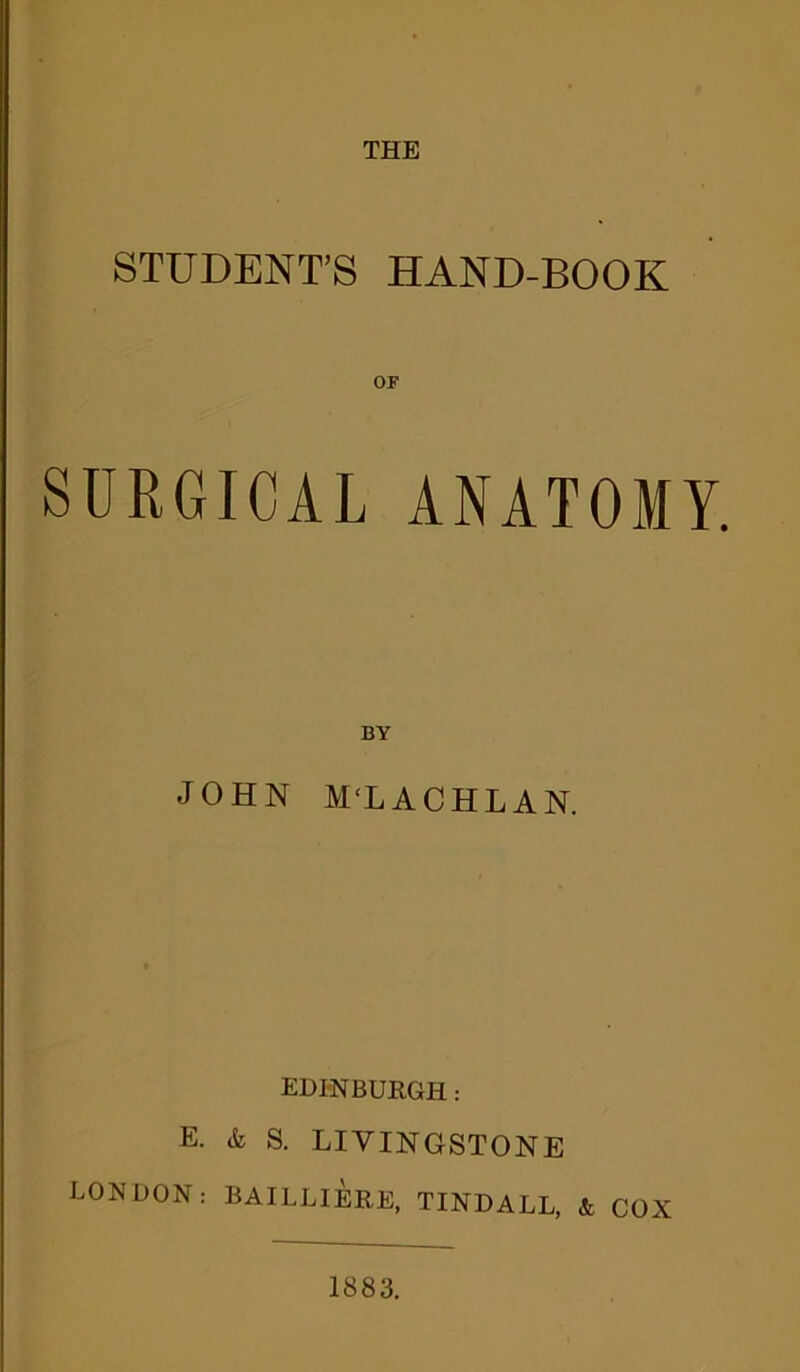 THE STUDENT’S HAND-BOOK SURGICAL ANATOMY. BY JOHN M‘L ACHL AN. EDINBURGH: E. & S. LIVINGSTONE LONDON: BAILLIERE, TINDALL, & COX 1883.