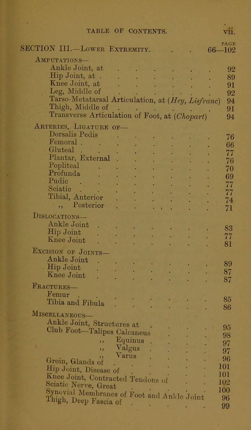 SECTION III.—Lower Extremity. . . 66—102 Amputations— Ankle Joint, at Hip Joint, at . Knee Joint, at ..... Leg, Middle of Tarso-Metatarsal Articulation, at (Hey, Lisfranc) Thigh, Middle of ..... Transverse Articulation of Foot, at (Chopart)' 92 89 91 92 94 91 94 Arteries, Ligature of— Dorsalis Pedis Femoral . Gluteal . Plantar, External . Popliteal Profunda Pudic Sciatic . Tibial, Anterior ,, Posterior Dislocations— Ankle Joint Hip Joint Knee Joint Excision of Joints— Ankle Joint Hip Joint Knee Joint Fractures— Femur . Tibia and Fibula . Miscellaneous— Ankle Joint, Structures at Club Foot—Talipes Calcaneus ,, nquinus . ., Valgus ,, . >, Varus Groin, Glands of . Hip Joint, Disease of Knee Joint, Contracted Tendons of Sciatic Nerve, Great tehiaT)Mu pbra?es ,of Foot aml Ankle Join -Hugh, jjeep Fascla of 76 66 77 76 70 69 77 77 74 71 83 77 81 89 87 S7 85 S6 95 98 97 97 96 101 101 102 100 96 99