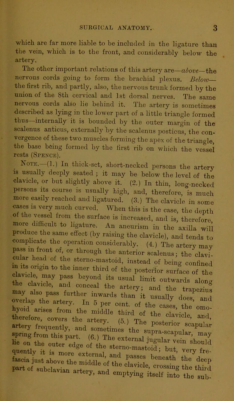 which are far more liable to be included in the ligature than the vein, which is to the front, and considerably below the artery. The other important relations of this artery are—above—the nervous cords going to form the brachial plexus. Below— the first rib, and partly, also, the nervous trunk formed by the union of the 8th cervical and 1st dorsal nerves. The same nervous cords also lie behind it. The artery is sometimes described as lying in the lower part of a little triangle formed thus internally it is bounded by the outer margin of the scalenus anticus, externally by the scalenus posticus, the con- vergence of these two muscles forming the apex of the’ triangle, the base being formed by the first rib on which the vessel rests (Spence). . n°te-—(1.) In thick-set, short-necked persons the artery is usually deeply seated ; it may be below the level of the clavicle, or but slightly above it. (2.) In thin, long-necked persons its course is usually high, and, therefore, is much more easily reached and ligatured. (3.) The clavicle in some cases is very much curved. When this is the case, the depth of the vessel from the surface is increased, and is, therefore more difficult to ligature. An aneurism in the axilla will produce the same effect (by raising the clavicle), and tends to complicate the operation considerably. (4.) The artery may pass in front of or through the anterior scalenus; the clavi- cular head of the sterno-mastoid, instead of being confined its origin to the inner third of the posterior surface of the okv,c e ™y pass beyond its usual limit „„Wd, aW the clavicle, and conceal the arterv- and +i10 + • may also pass further inwards than it usually doeTTnd overlap the artery. In 5 ner cent nf ’ 1 hyoid arises from the mile thmd of^l^ Z' therefore, covers the artery. (5 ) The nostcid ’ ’ Se“,ylha Tr C%e ? th6 »‘«»»-mJo”d“Ln6^“1ed