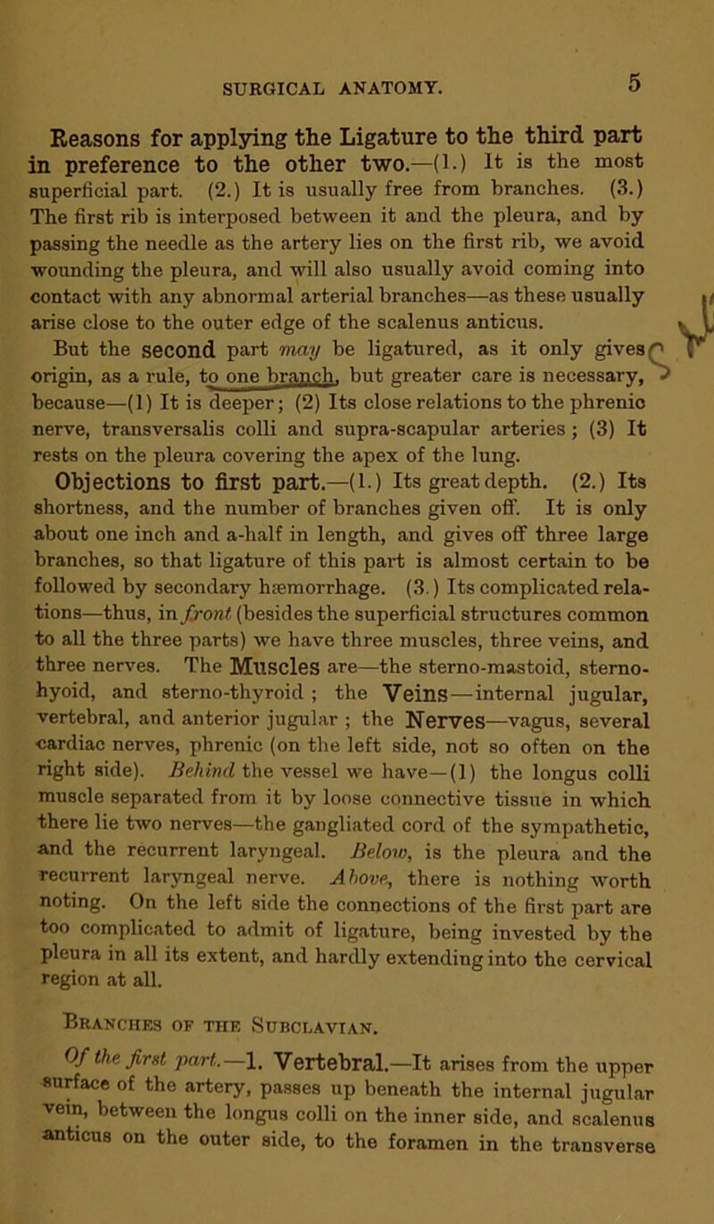 Reasons for applying the Ligature to the third part in preference to the other two.—(1.) It is the most superficial part. (2.) It is usually free from branches. (3.) The first rib is interposed between it and the pleura, and by passing the needle as the artery lies on the first rib, we avoid wounding the pleura, and will also usually avoid coming into contact with any abnormal arterial branches—as these usually arise close to the outer edge of the scalenus anticus. But the second part may be ligatured, as it only gives '' origin, as a rule, to one branch, but greater care is necessary, because—(1) It is deeper; (2) Its close relations to the phrenic nerve, transversalis colli and supra-scapular arteries; (3) It rests on the pleura covering the apex of the lung. Objections to first part.—(1.) Its great depth. (2.) Its shortness, and the number of branches given off. It is only about one inch and a-half in length, and gives off three large branches, so that ligature of this part is almost certain to be followed by secondary haemorrhage. (3.) Its complicated rela- tions—thus, in front (besides the superficial structures common to all the three parts) we have three muscles, three veins, and three nerves. The Muscles are—the sterno-mastoid, sterno- hyoid, and sterno-thyroid ; the Veins—internal jugular, vertebral, and anterior jugular ; the Nerves—vagus, several cardiac nerves, phrenic (on the left side, not so often on the right side). Behind the vessel we have—(1) the longus colli muscle separated from it by loose connective tissue in which there lie two nerves—the gangliated cord of the sympathetic, and the recurrent laryngeal. Below, is the pleura and the recurrent laryngeal nerve. Above, there is nothing worth noting. On the left side the connections of the first part are too complicated to admit of ligature, being invested by the pleura in all its extent, and hardly extending into the cervical region at all. Branches of the Subclavian. Of the first part.—I, Vertebral—It arises from the upper surface of the artery, passes up beneath the internal jugular vein, between the longus colli on the inner side, and scalenus anticus on the outer side, to the foramen in the transverse