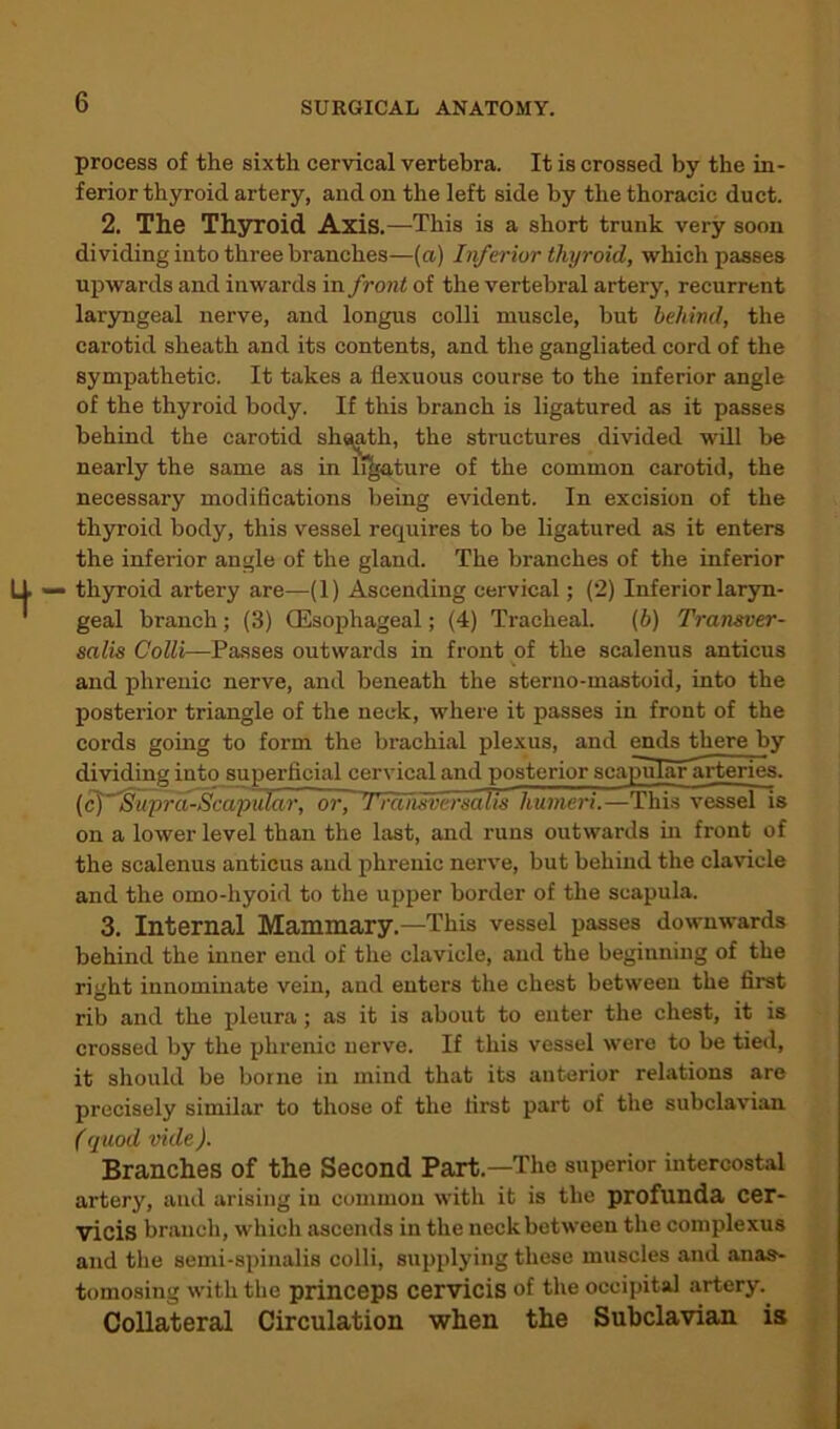 process of the sixth cervical vertebra. It is crossed by the in- ferior thyroid artery, and on the left side by the thoracic duct. 2. The Thyroid Axis.—This is a short trunk very soon dividing into three branches—(a) Inferior thyroid, which passes upwards and inwards in front of the vertebral artery, recurrent laryngeal nerve, and longus colli muscle, but behind, the carotid sheath and its contents, and the gangliated cord of the sympathetic. It takes a fiexuous course to the inferior angle of the thyroid body. If this branch is ligatured as it passes behind the carotid shqath, the structures divided will be nearly the same as in ligature of the common carotid, the necessary modifications being evident. In excision of the thyroid body, this vessel requires to be ligatured as it enters the inferior angle of the gland. The branches of the inferior thyroid artei’y are—(1) Ascending cervical; (2) Inferior laryn- geal branch ; (3) (Esophageal; (4) Tracheal. (b) Tran&ver- salis Colli—Passes outwards in front of the scalenus anticus and phrenic nerve, and beneath the sterno-mastoid, into the posterior triangle of the neck, where it passes in front of the cords going to form the brachial plexus, and ends there by dividing into superficial cervical and posterior scapular arteries. (cj ’Suprd-Scapular, or, Trdnsversalis humeri.—This vessel is on a lower level than the last, and runs outwards in front of the scalenus anticus and phrenic nerve, but behind the clavicle and the omo-hyoid to the upper border of the scapula. 3. Internal Mammary.—This vessel passes downwards behind the inner end of the clavicle, and the beginning of the right innominate vein, and enters the chest between the first rib and the pleura; as it is about to enter the chest, it is crossed by the phrenic nerve. If this vessel were to be tied, it should be borne in mind that its anterior relations are precisely similar to those of the first part of the subclavian (quod vide). Branches of the Second Part.—The superior intercostal artery, and arising in common with it is the profunda cer- •yicis branch, which ascends in the neck between the complexus and the semi-spinalis colli, supplying these muscles and anas- tomosing with the princeps cervicis of the occipital artery. Collateral Circulation when the Subclavian is