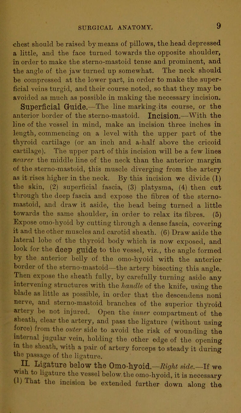 chest should be raised by means of pillows, the head depressed a little, and the face turned towards the opposite shoulder, in order to make the sterno-mastoid tense and prominent, and the angle of the jaw turned up somewhat. The neck should be compressed at the lower part, in order to make the super- ficial veins turgid, and their course noted, so that they may be avoided as much as possible in making the necessary incision. Superficial Guide.—The line marking its course, or the anterior border of the sterno-mastoid. Incision.—With the line of the vessel in mind, make an incision three inches in leugth, commencing on a level with the upper part of the thyroid cartilage (or an inch and a-half above the cricoid cartilage). The upper part of this incision will be a few lines nearer the middle line of the neck than the anterior margin of the sterno-mastoid, this muscle diverging from the artery as it rises higher in the neck. By this incision we divide (1) the skin, (2) superficial fascia, (3) platysma, (4) then cut through the deep fascia and expose the fibres of the sterno- mastoid, and draw it aside, the head being turned a little towards the same shoulder, in order to relax its fibres. (5) Expose omo-hyoid by cutting through a dense fascia, covering it and the other muscles and carotid sheath. (6) Draw aside the lateral lobe of the thyroid body which is now exposed, and look for the deep guide to the vessel, viz., the angle formed by the anterior belly of the omo-hyoid with the anterior border of the sterno-mastoid—the artery bisecting this angle. Then expose the sheath fully, by carefully turning aside any intervening structures with the handle of the knife, using the blade as little as possible, in order that the descendens noni nerve, and sterno-mastoid branches of the superior thyroid artery be not injured. Open the inner compartment of the sheath, clear the artery, and pass the ligature (without using force) from the outer side to avoid the risk of wounding the internal jugular vein, holding the other edge of the opening in the sheath, with a pair of artery forceps to steady it during the passage of the ligature. II. Ligature below the Omo-hyoid.—Right side.—If we wish to ligature the vessel below the omo-hyoidt it is necessary (1) That the incision be extended further down along the