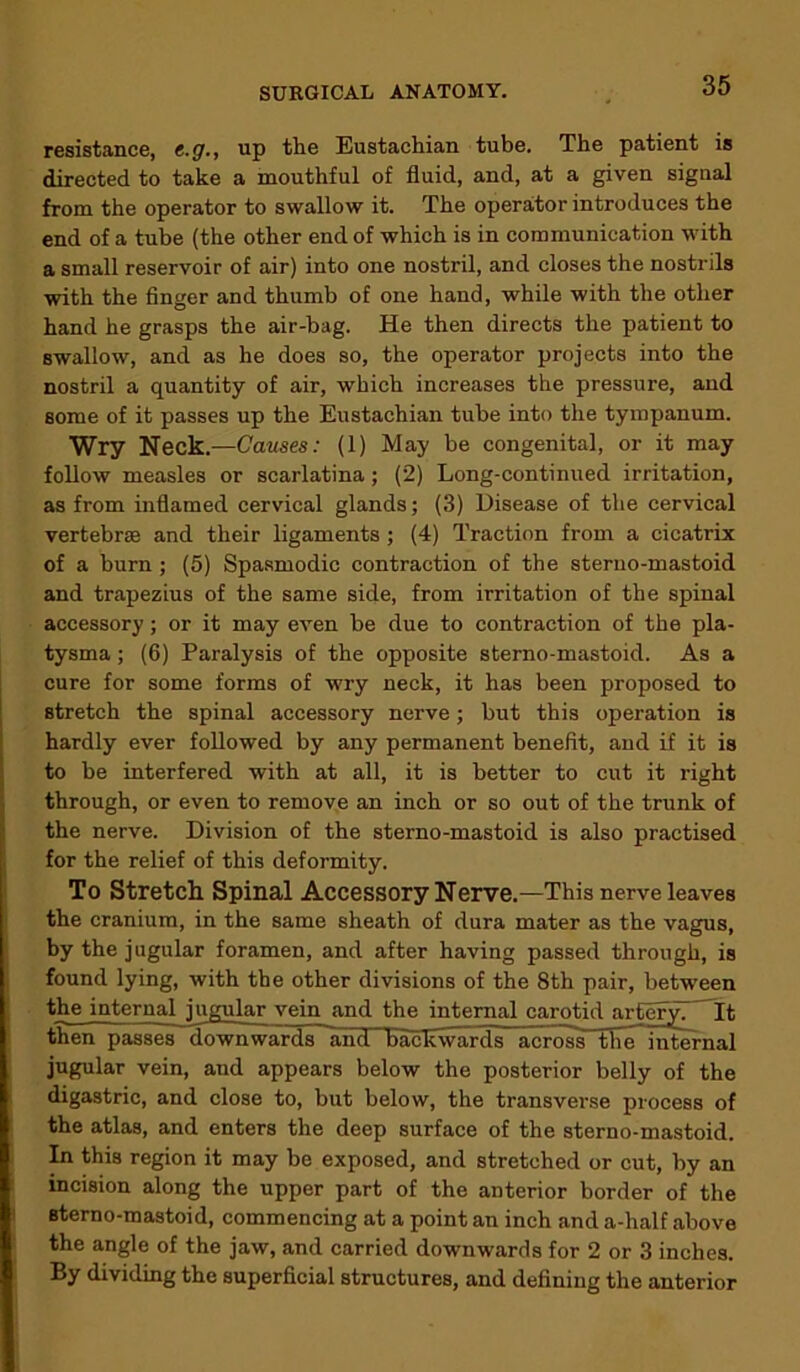 resistance, e.g., up the Eustachian tube. The patient is directed to take a mouthful of fluid, and, at a given signal from the operator to swallow it. The operator introduces the end of a tube (the other end of which is in communication with a small reservoir of air) into one nostril, and closes the nostrils with the finger and thumb of one hand, while with the other hand he grasps the air-bag. He then directs the patient to swallow, and as he does so, the operator projects into the nostril a quantity of air, which increases the pressure, and some of it passes up the Eustachian tube into the tympanum. Wry Neck.—Causes: (1) May be congenital, or it may follow measles or scarlatina ; (2) Long-continued irritation, as from inflamed cervical glands; (3) Disease of the cervical vertebrae and their ligaments ; (4) Traction from a cicatrix of a burn; (5) Spasmodic contraction of the sterno-mastoid and trapezius of the same side, from irritation of the spinal accessory; or it may even be due to contraction of the pla- tysma; (6) Paralysis of the opposite sterno-mastoid. As a cure for some forms of wry neck, it has been proposed to stretch the spinal accessory nerve; but this operation is hardly ever followed by any permanent benefit, and if it is to be interfered with at all, it is better to cut it right through, or even to remove an inch or so out of the trunk of the nerve. Division of the sterno-mastoid is also practised for the relief of this deformity. To Stretch Spinal Accessory Nerve.—This nerve leaves the cranium, in the same sheath of dura mater as the vagus, by the jugular foramen, and after having passed through, is found lying, with the other divisions of the 8th pair, between the internal jugular vein and the internal carotid arferyT It then passes downwards andHiac^viirTls-across the internal jugular vein, and appears below the posterior belly of the digastric, and close to, but below, the transverse process of the atlas, and enters the deep surface of the sterno-mastoid. In this region it may be exposed, and stretched or cut, by an incision along the upper part of the anterior border of the sterno-mastoid, commencing at a point an inch and a-half above the angle of the jaw, and carried downwards for 2 or 3 inches. By dividing the superficial structures, and defining the anterior